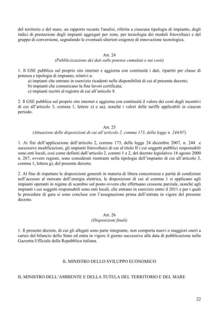 del territorio e del mare, un rapporto recante l'analisi, riferita a ciascuna tipologia di impianto, degli
indici di prestazione degli impianti aggregati per zone, per tecnologia dei moduli fotovoltaici e del
gruppo di conversione, segnalando le eventuali ulteriori esigenze di innovazione tecnologica.


                                                Art. 24
                     (Pubblicizzazione dei dati sulle potenze cumulate e sui costi)

1. Il GSE pubblica sul proprio sito internet e aggiorna con continuità i dati, ripartiti per classe di
potenza e tipologia di impianto, relativi a:
      a) impianti che entrano in esercizio ricadenti nelle disponibilità di cui al presente decreto;
      b) impianti che comunicano la fine lavori certificata;
      c) impianti iscritti al registro di cui all’articolo 8.

2. Il GSE pubblica sul proprio sito internet e aggiorna con continuità il valore dei costi degli incentivi
di cui all’articolo 3, comma 1, lettere z) e aa), nonché i valori delle tariffe applicabili in ciascun
periodo.


                                                 Art. 25
        (Attuazione delle disposizioni di cui all’articolo 2, comma 173, della legge n. 244/07)

1. Ai fini dell’applicazione dell’articolo 2, comma 173, della legge 24 dicembre 2007, n. 244 e
successive modificazioni, gli impianti fotovoltaici di cui al titolo II i cui soggetti pubblici responsabili
sono enti locali, così come definiti dall’articolo 2, commi 1 e 2, del decreto legislativo 18 agosto 2000
n. 267, ovvero regioni, sono considerati rientranti nella tipologia dell’impianto di cui all’articolo 3,
comma 1, lettera g), del presente decreto.

2. Al fine di rispettare le disposizioni generali in materia di libera concorrenza e parità di condizioni
nell’accesso al mercato dell’energia elettrica, le disposizioni di cui al comma 1 si applicano agli
impianti operanti in regime di scambio sul posto ovvero che effettuano cessione parziale, nonché agli
impianti i cui soggetti responsabili sono enti locali, che entrano in esercizio entro il 2011 e per i quali
le procedure di gara si sono concluse con l’assegnazione prima dell’entrata in vigore del presente
decreto.


                                                 Art. 26
                                           (Disposizioni finali)

1. Il presente decreto, di cui gli allegati sono parte integrante, non comporta nuovi o maggiori oneri a
carico del bilancio dello Stato ed entra in vigore il giorno successivo alla data di pubblicazione nella
Gazzetta Ufficiale della Repubblica italiana.



                          IL MINISTRO DELLO SVILUPPO ECONOMICO


IL MINISTRO DELL’AMBIENTE E DELLA TUTELA DEL TERRITORIO E DEL MARE



                                                                                                         22
 