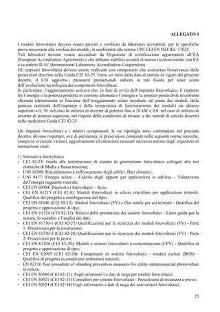 ALLEGATO 1

I moduli fotovoltaici devono essere provati e verificati da laboratori accreditati, per le specifiche
prove necessarie alla verifica dei moduli, in conformità alla norma UNI CEI EN ISO/IEC 17025.
Tali laboratori devono essere accreditati da Organismi di certificazione appartenenti all’EA
(European Accreditation Agreement) o che abbiano stabilito accordi di mutuo riconoscimento con EA
o in ambito ILAC (International Laboratory Accreditation Cooperation).
Gli impianti fotovoltaici devono essere realizzati con componenti che assicurino l'osservanza delle
prestazioni descritte nella Guida CEI 82-25. Entro sei mesi dalla data di entrata in vigore del presente
decreto, il CEI aggiorna i parametri prestazionali indicati in tale Guida per tener conto
dell’evoluzione tecnologica dei componenti fotovoltaici.
In particolare, l’aggiornamento assicura che, in fase di avvio dell’impianto fotovoltaico, il rapporto
fra l’energia o la potenza prodotta in corrente alternata e l’energia o la potenza producibile in corrente
alternata (determinata in funzione dell’irraggiamento solare incidente sul piano dei moduli, della
potenza nominale dell’impianto e della temperatura di funzionamento dei moduli) sia almeno
superiore a 0, 78 nel caso di utilizzo di inverter di potenza fino a 20 kW e 0,8 nel caso di utilizzo di
inverter di potenza superiore, nel rispetto delle condizioni di misura e dei metodi di calcolo descritti
nella medesima Guida CEI 82-25.

Gli impianti fotovoltaici e i relativi componenti, le cui tipologie sono contemplate nel presente
decreto, devono rispettare, ove di pertinenza, le prescrizioni contenute nelle seguenti norme tecniche,
comprese eventuali varianti, aggiornamenti ed estensioni emanate successivamente dagli organismi di
normazione citati:

1) Normativa fotovoltaica
- CEI 82-25: Guida alla realizzazione di sistemi di generazione fotovoltaica collegati alle reti
   elettriche di Media e Bassa tensione;
- UNI 10349: Riscaldamento e raffrescamento degli edifici. Dati climatici;
- UNI 8477: Energia solare – Calcolo degli apporti per applicazioni in edilizia – Valutazione
   dell’energia raggiante ricevuta;
- CEI EN 60904: Dispositivi fotovoltaici – Serie;
- CEI EN 61215 (CEI 82-8): Moduli fotovoltaici in silicio cristallino per applicazioni terrestri.
   Qualifica del progetto e omologazione del tipo;
- CEI EN 61646 (CEI 82-12): Moduli fotovoltaici (FV) a film sottile per usi terrestri - Qualifica del
   progetto e approvazione di tipo;
- CEI EN 61724 (CEI 82-15): Rilievo delle prestazioni dei sistemi fotovoltaici - Linee guida per la
   misura, lo scambio e l’analisi dei dati;
- CEI EN 61730-1 (CEI 82-27) Qualificazione per la sicurezza dei moduli fotovoltaici (FV) - Parte
   1: Prescrizioni per la costruzione;
- CEI EN 61730-2 (CEI 82-28) Qualificazione per la sicurezza dei moduli fotovoltaici (FV) - Parte
   2: Prescrizioni per le prove;
- CEI EN 62108 (CEI 82-30): Moduli e sistemi fotovoltaici a concentrazione (CPV) - Qualifica di
   progetto e approvazione di tipo;
- CEI EN 62093 (CEI 82-24): Componenti di sistemi fotovoltaici - moduli esclusi (BOS) –
   Qualifica di progetto in condizioni ambientali naturali;
- EN 62116 Test procedure of islanding prevention measures for utility-interconnected photovoltaic
   inverters;
- CEI EN 50380 (CEI 82-22): Fogli informativi e dati di targa per moduli fotovoltaici;
- CEI EN 50521 (CEI 82-31) Connettori per sistemi fotovoltaici - Prescrizioni di sicurezza e prove;
- CEI EN 50524 (CEI 82-34) Fogli informativi e dati di targa dei convertitori fotovoltaici;

                                                                                                       23
 