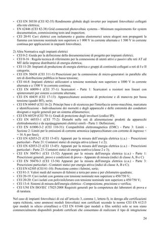 - CEI EN 50530 (CEI 82-35) Rendimento globale degli inverter per impianti fotovoltaici collegati
  alla rete elettrica;
- EN 62446 (CEI 82-38) Grid connected photovoltaic systems - Minimum requirements for system
  documentation, commissioning tests and inspection;
- CEI 20-91 Cavi elettrici con isolamento e guaina elastomerici senza alogeni non propaganti la
  fiamma con tensione nominale non superiore a 1 000 V in corrente alternata e 1 500 V in corrente
  continua per applicazioni in impianti fotovoltaici.

2) Altra Normativa sugli impianti elettrici
- CEI 0-2: Guida per la definizione della documentazione di progetto per impianti elettrici;
- CEI 0-16 : Regola tecnica di riferimento per la connessione di utenti attivi e passivi alle reti AT ed
   MT delle imprese distributrici di energia elettrica;
- CEI 11-20: Impianti di produzione di energia elettrica e gruppi di continuità collegati a reti di I e II
   categoria;
- CEI EN 50438 (CEI 311-1) Prescrizioni per la connessione di micro-generatori in parallelo alle
   reti di distribuzione pubblica in bassa tensione;
- CEI 64-8: Impianti elettrici utilizzatori a tensione nominale non superiore a 1000 V in corrente
   alternata e a 1500 V in corrente continua;
- CEI EN 60099-1 (CEI 37-1): Scaricatori - Parte 1: Scaricatori a resistori non lineari con
   spinterometri per sistemi a corrente alternata;
- CEI EN 60439 (CEI 17-13): Apparecchiature assiemate di protezione e di manovra per bassa
   tensione (quadri BT), serie;
- CEI EN 60445 (CEI 16-2): Principi base e di sicurezza per l'interfaccia uomo-macchina, marcatura
   e identificazione - Individuazione dei morsetti e degli apparecchi e delle estremità dei conduttori
   designati e regole generali per un sistema alfanumerico;
- CEI EN 60529 (CEI 70-1): Gradi di protezione degli involucri (codice IP);
- CEI EN 60555-1 (CEI 77-2): Disturbi nelle reti di alimentazione prodotti da apparecchi
   elettrodomestici e da equipaggiamenti elettrici simili - Parte 1: Definizioni;
- CEI EN 61000-3-2 (CEI 110-31): Compatibilità elettromagnetica (EMC) - Parte 3: Limiti -
   Sezione 2: Limiti per le emissioni di corrente armonica (apparecchiature con corrente di ingresso <
   = 16 A per fase);
- CEI EN 62053-21 (CEI 13-43): Apparati per la misura dell’energia elettrica (c.a.) – Prescrizioni
   particolari - Parte 21: Contatori statici di energia attiva (classe 1 e 2);
- CEI EN 62053-23 (CEI 13-45): Apparati per la misura dell’energia elettrica (c.a.) – Prescrizioni
   particolari - Parte 23: Contatori statici di energia reattiva (classe 2 e 3);
- CEI EN 50470-1 (CEI 13-52) Apparati per la misura dell'energia elettrica (c.a.) - Parte 1:
   Prescrizioni generali, prove e condizioni di prova - Apparato di misura (indici di classe A, B e C)
- CEI EN 50470-3 (CEI 13-54) Apparati per la misura dell'energia elettrica (c.a.) - Parte 3:
   Prescrizioni particolari - Contatori statici per energia attiva (indici di classe A, B e C);
- CEI EN 62305 (CEI 81-10): Protezione contro i fulmini, serie;
- CEI 81-3: Valori medi del numero di fulmini a terra per anno e per chilometro quadrato;
- CEI 20-19: Cavi isolati con gomma con tensione nominale non superiore a 450/750 V;
- CEI 20-20: Cavi isolati con polivinilcloruro con tensione nominale non superiore a 450/750 V;
- CEI 13-4: Sistemi di misura dell'energia elettrica - Composizione, precisione e verifica;
- CEI UNI EN ISO/IEC 17025:2008 Requisiti generali per la competenza dei laboratori di prova e
   di taratura.

Nel caso di impianti fotovoltaici di cui all’articolo 3, comma 1, lettera f), in deroga alle certificazioni
sopra richieste, sono ammessi moduli fotovoltaici non certificati secondo le norme CEI EN 61215
(per moduli in silicio cristallino) o CEI EN 61646 (per moduli a film sottile) solo se non siano
commercialmente disponibili prodotti certificati che consentano di realizzare il tipo di integrazione

                                                                                                        24
 