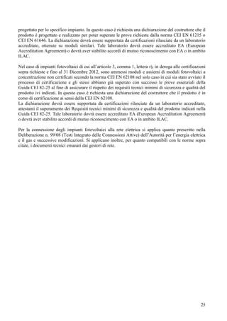 progettato per lo specifico impianto. In questo caso è richiesta una dichiarazione del costruttore che il
prodotto è progettato e realizzato per poter superare le prove richieste dalla norma CEI EN 61215 o
CEI EN 61646. La dichiarazione dovrà essere supportata da certificazioni rilasciate da un laboratorio
accreditato, ottenute su moduli similari. Tale laboratorio dovrà essere accreditato EA (European
Accreditation Agreement) o dovrà aver stabilito accordi di mutuo riconoscimento con EA o in ambito
ILAC.

Nel caso di impianti fotovoltaici di cui all’articolo 3, comma 1, lettera r), in deroga alle certificazioni
sopra richieste e fino al 31 Dicembre 2012, sono ammessi moduli e assiemi di moduli fotovoltaici a
concentrazione non certificati secondo la norma CEI EN 62108 nel solo caso in cui sia stato avviato il
processo di certificazione e gli stessi abbiano già superato con successo le prove essenziali della
Guida CEI 82-25 al fine di assicurare il rispetto dei requisiti tecnici minimi di sicurezza e qualità del
prodotto ivi indicati. In questo caso è richiesta una dichiarazione del costruttore che il prodotto è in
corso di certificazione ai sensi della CEI EN 62108.
La dichiarazione dovrà essere supportata da certificazioni rilasciate da un laboratorio accreditato,
attestanti il superamento dei Requisiti tecnici minimi di sicurezza e qualità del prodotto indicati nella
Guida CEI 82-25. Tale laboratorio dovrà essere accreditato EA (European Accreditation Agreement)
o dovrà aver stabilito accordi di mutuo riconoscimento con EA o in ambito ILAC.

Per la connessione degli impianti fotovoltaici alla rete elettrica si applica quanto prescritto nella
Deliberazione n. 99/08 (Testi Integrato delle Connessioni Attive) dell’Autorità per l’energia elettrica
e il gas e successive modificazioni. Si applicano inoltre, per quanto compatibili con le norme sopra
citate, i documenti tecnici emanati dai gestori di rete.




                                                                                                        25
 