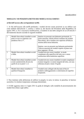 ALLEGATO 2

MODALITA’ DI POSIZIONAMENTO DEI MODULI SUGLI EDIFICI

ai fini dell’accesso alla corrispondente tariffa

1. Ai fini dell’accesso alla tariffa pertinente, i moduli devono essere posizioni su un edificio così
come definito dall’articolo 1, comma 1, lettera a), del decreto del Presidente della Repubblica 26
agosto 1993, n. 412 e successive modificazioni, e ricadente in una delle categorie di cui all’articolo 3
del medesimo decreto secondo le seguenti modalità:

1      Moduli fotovoltaici installati su tetti   Qualora sia presente una balaustra perimetrale, la
       piani ovvero su coperture con             quota massima, riferita all'asse mediano dei moduli
       pendenze fino a 5°.                       fotovoltaici, deve risultare non superiore all'altezza
                                                 minima della stessa balaustra.

                                                 Qualora non sia presente una balaustra perimetrale
                                                 l’altezza massima dei moduli rispetto al piano non
                                                 deve superare i 30 cm.
2      Moduli fotovoltaici installati su tetti   I moduli devono essere installati in modo
       a falda.                                  complanare alla superficie del tetto con o senza
                                                 sostituzione della medesima superficie.

3      Moduli fotovoltaici installati su tetti   I moduli devono essere installati in modo complanare
       aventi caratteristiche diverse da         al piano tangente o ai piani tangenti del tetto, con una
       quelli di cui ai punti 1 e 2.             tolleranza di più o meno 10 gradi.

4      Moduli fotovoltaici installati in         I moduli sono collegati alla facciata al fine di
       qualità di frangisole.                    produrre ombreggiamento e schermatura di superfici
                                                 trasparenti.



2. Non rientrano nella definizione di edificio le pergole, le serre, le tettoie, le pensiline, le barriere
acustiche e le strutture temporanee comunque denominate.

3. Il GSE aggiorna entro il 1 luglio 2011 la guida di dettaglio sulle modalità di posizionamento dei
moduli fotovoltaici sugli edifici.




                                                                                                          26
 