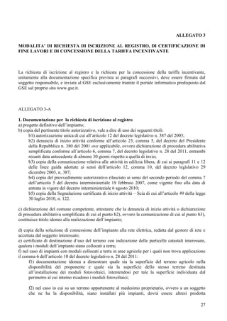 ALLEGATO 3

MODALITA’ DI RICHIESTA DI ISCRIZIONE AL REGISTRO, DI CERTIFICAZIONE DI
FINE LAVORI E DI CONCESSIONE DELLA TARIFFA INCENTIVANTE



La richiesta di iscrizione al registro e la richiesta per la concessione della tariffa incentivante,
unitamente alla documentazione specifica prevista ai paragrafi successivi, deve essere firmata dal
soggetto responsabile, e inviata al GSE esclusivamente tramite il portale informatico predisposto dal
GSE sul proprio sito www.gse.it.



ALLEGATO 3-A

1. Documentazione per la richiesta di iscrizione al registro
a) progetto definitivo dell’impianto;
b) copia del pertinente titolo autorizzativo, vale a dire di uno dei seguenti titoli:
      b1) autorizzazione unica di cui all’articolo 12 del decreto legislativo n. 387 del 2003;
      b2) denuncia di inizio attività conforme all’articolo 23, comma 5, del decreto del Presidente
      della Repubblica n. 380 del 2001 ove applicabile, ovvero dichiarazione di procedura abilitativa
      semplificata conforme all’articolo 6, comma 7, del decreto legislativo n. 28 del 2011, entrambi
      recanti data antecedente di almeno 30 giorni rispetto a quella di invio;
      b3) copia della comunicazione relativa alle attività in edilizia libera, di cui ai paragrafi 11 e 12
      delle linee guida adottate ai sensi dell’articolo 12, comma 10, del decreto legislativo 29
      dicembre 2003, n. 387;
      b4) copia del provvedimento autorizzativo rilasciato ai sensi del secondo periodo del comma 7
      dell’articolo 5 del decreto interministeriale 19 febbraio 2007, come vigente fino alla data di
      entrata in vigore del decreto interministeriale 6 agosto 2010;
      b5) copia della Segnalazione certificata di inizio attività – Scia di cui all’articolo 49 della legge
      30 luglio 2010, n. 122.

c) dichiarazione del comune competente, attestante che la denuncia di inizio attività o dichiarazione
di procedura abilitativa semplificata di cui al punto b2), ovvero la comunicazione di cui al punto b3),
costituisce titolo idoneo alla realizzazione dell’impianto;

d) copia della soluzione di connessione dell’impianto alla rete elettrica, redatta dal gestore di rete e
accettata dal soggetto interessato;
e) certificato di destinazione d’uso del terreno con indicazione delle particelle catastali interessate,
qualora i moduli dell’impianto siano collocati a terra;
f) nel caso di impianti con moduli collocati a terra in aree agricole per i quali non trova applicazione
il comma 6 dell’articolo 10 del decreto legislativo n. 28 del 2011:
      f1) documentazione idonea a dimostrare quale sia la superficie del terreno agricolo nella
      disponibilità del proponente e quale sia la superficie dello stesso terreno destinata
      all’installazione dei moduli fotovoltaici, intentendosi per tale la superficie individuata dal
      perimetro al cui interno ricadono i moduli fotovoltaici;

     f2) nel caso in cui su un terreno appartenente al medesimo proprietario, ovvero a un soggetto
     che ne ha la disponibilità, siano installati più impianti, dovrà essere altresì prodotta

                                                                                                        27
 