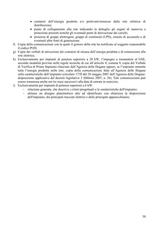 contatori dell’energia prodotta e/o prelevata/immessa dalla rete elettrica di
                   distribuzione;
                   punto di collegamento alla rete indicando in dettaglio gli organi di manovra e
                   protezione presenti nonché gli eventuali punti di derivazione dei carichi;
                   presenza di gruppi elettrogeni, gruppi di continuità (UPS), sistemi di accumulo e di
                   eventuali altre fonti di generazione.
f)   Copia della comunicazione con la quale il gestore della rete ha notificato al soggetto responsabile
     il codice POD;
g)   Copia dei verbali di attivazione dei contatori di misura dell’energia prodotta e di connessione alla
     rete elettrica;
h)   Esclusivamente per impianti di potenza superiore a 20 kW, l’impegno a trasmettere al GSE,
     secondo modalità previste nelle regole tecniche di cui all’articolo 8, comma 9, copia del Verbale
     di Verifica di Primo Impianto rilasciato dall’Agenzia delle Dogane oppure, se l’impianto immette
     tutta l’energia prodotta nella rete, copia della comunicazione fatta all’Agenzia delle Dogane
     sulle caratteristiche dell’impianto (circolare 17/D del 28 maggio 2007 dell’Agenzia delle Dogane:
     disposizione applicative del decreto legislativo 2 febbraio 2007, n. 26). Tale comunicazione può
     essere trasmessa anche nei tre mesi successivi alla data di entrata in esercizio.
i)   Esclusivamente per impianti di potenza superiore a 6 kW:
             relazione generale, che descriva i criteri progettuali e le caratteristiche dell'impianto;
             almeno un disegno planimetrico atto ad identificare con chiarezza la disposizione
             dell'impianto, dei principali tracciati elettrici e delle principali apparecchiature.




                                                                                                      30
 