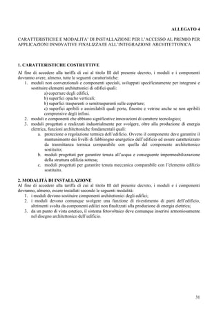ALLEGATO 4

CARATTERISTICHE E MODALITA’ DI INSTALLAZIONE PER L’ACCESSO AL PREMIO PER
APPLICAZIONI INNOVATIVE FINALIZZATE ALL’INTEGRAZIONE ARCHITETTONICA



1. CARATTERISTICHE COSTRUTTIVE
Al fine di accedere alla tariffa di cui al titolo III del presente decreto, i moduli e i componenti
dovranno avere, almeno, tutte le seguenti caratteristiche:
   1. moduli non convenzionali e componenti speciali, sviluppati specificatamente per integrarsi e
       sostituire elementi architettonici di edifici quali:
               a) coperture degli edifici,
               b) superfici opache verticali;
               b) superfici trasparenti o semitrasparenti sulle coperture;
               c) superfici apribili e assimilabili quali porte, finestre e vetrine anche se non apribili
               comprensive degli infissi.
   2. moduli e componenti che abbiano significative innovazioni di carattere tecnologico;
   3. moduli progettati e realizzati industrialmente per svolgere, oltre alla produzione di energia
       elettrica, funzioni architettoniche fondamentali quali:
           a. protezione o regolazione termica dell’edificio. Ovvero il componente deve garantire il
                mantenimento dei livelli di fabbisogno energetico dell’edificio ed essere caratterizzato
                da trasmittanza termica comparabile con quella del componente architettonico
                sostituito;
           b. moduli progettati per garantire tenuta all’acqua e conseguente impermeabilizzazione
                della struttura edilizia sottesa;
           c. moduli progettati per garantire tenuta meccanica comparabile con l’elemento edilizio
                sostituito.

2. MODALITÀ DI INSTALLAZIONE
Al fine di accedere alla tariffa di cui al titolo III del presente decreto, i moduli e i componenti
dovranno, almeno, essere installati secondo le seguenti modalità:
    1. i moduli devono sostituire componenti architettonici degli edifici;
    2. i moduli devono comunque svolgere una funzione di rivestimento di parti dell’edificio,
       altrimenti svolta da componenti edilizi non finalizzati alla produzione di energia elettrica;
    3. da un punto di vista estetico, il sistema fotovoltaico deve comunque inserirsi armoniosamente
       nel disegno architettonico dell’edificio.




                                                                                                      31
 