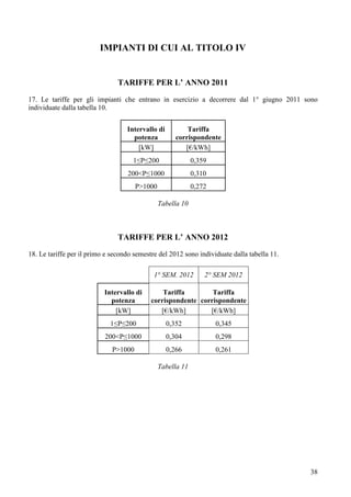 IMPIANTI DI CUI AL TITOLO IV


                                TARIFFE PER L’ ANNO 2011

17. Le tariffe per gli impianti che entrano in esercizio a decorrere dal 1° giugno 2011 sono
individuate dalla tabella 10.


                                   Intervallo di          Tariffa
                                     potenza          corrispondente
                                       [kW]              [€/kWh]
                                     1≤P≤200                 0,359
                                   200<P≤1000                0,310
                                       P>1000                0,272

                                                Tabella 10



                                TARIFFE PER L’ ANNO 2012
18. Le tariffe per il primo e secondo semestre del 2012 sono individuate dalla tabella 11.

                                             1° SEM. 2012        2° SEM 2012

                           Intervallo di        Tariffa        Tariffa
                             potenza        corrispondente corrispondente
                               [kW]            [€/kWh]        [€/kWh]
                             1≤P≤200               0,352             0,345
                           200<P≤1000              0,304             0,298
                              P>1000               0,266             0,261

                                                Tabella 11




                                                                                             38
 