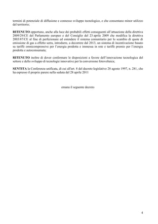 termini di potenziale di diffusione e connesso sviluppo tecnologico, e che consentano minor utilizzo
del territorio;

RITENUTO opportuno, anche alla luce dei probabili effetti conseguenti all’attuazione della direttiva
2009/29/CE del Parlamento europeo e del Consiglio del 23 aprile 2009 che modifica la direttiva
2003/87/CE al fine di perfezionare ed estendere il sistema comunitario per lo scambio di quote di
emissione di gas a effetto serra, introdurre, a decorrere dal 2013, un sistema di incentivazione basato
su tariffe omnicomprensive per l’energia prodotta e immessa in rete e tariffe premio per l’energia
prodotta e autoconsumata;

RITENUTO inoltre di dover confermare le disposizioni a favore dell’innovazione tecnologica del
settore e dello sviluppo di tecnologie innovative per la conversione fotovoltaica;

SENTITA la Conferenza unificata, di cui all'art. 8 del decreto legislativo 28 agosto 1997, n. 281, che
ha espresso il proprio parere nella seduta del 28 aprile 2011



                                      emana il seguente decreto




                                                                                                     4
 