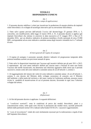 TITOLO I
                                   DISPOSIZIONI COMUNI
                                                Art. 1
                                  (Finalità e campo di applicazione)

1. Il presente decreto stabilisce i criteri per incentivare la produzione di energia elettrica da impianti
solari fotovoltaici e lo sviluppo di tecnologie innovative per la conversione fotovoltaica.

2. Fatto salvo quanto previsto dall’articolo 2-sexies del decreto-legge 25 gennaio 2010, n. 3,
convertito, con modificazioni, dalla legge 22 marzo 2010, n. 41, il presente decreto si applica agli
impianti fotovoltaici che entrano in esercizio in data successiva al 31 maggio 2011 e fino al 31
dicembre 2016, per un obiettivo indicativo di potenza installata a livello nazionale di circa 23.000
MW, corrispondente ad un costo indicativo cumulato annuo degli incentivi stimabile tra 6 e 7 miliardi
di euro.



                                                 Art. 2
                               (Criteri generali del regime di sostegno)

1. Il regime di sostegno è assicurato secondo obiettivi indicativi di progressione temporale della
potenza installata coerenti con previsioni annuali di spesa.

2. Fatte salve le disposizioni transitorie per l’accesso agli incentivi definite per gli anni 2011 e 2012,
il superamento dei costi annui indicativi definiti per ciascun anno o frazione di anno non limita
l’accesso alle tariffe incentivanti, ma determina una riduzione aggiuntiva delle stesse per il periodo
successivo, tenuto conto del costo indicativo cumulato annuo di cui all’articolo 1, comma 2.

3. Al raggiungimento del minore dei valori di costo indicativo cumulato annuo di cui all’articolo 1,
comma 2, con decreto del Ministro dello sviluppo economico di concerto con il Ministro
dell’ambiente e della tutela del territorio e del mare, sentita la Conferenza unificata, possono essere
riviste le modalità di incentivazione di cui al presente decreto, favorendo in ogni caso l’ulteriore
sviluppo del settore.




                                                 Art. 3
                                              (Definizioni)

1. Ai fini del presente decreto si applicano le seguenti definizioni:

a) “condizioni nominali”: sono le condizioni di prova dei moduli fotovoltaici, piani o a
concentrazione solare, nelle quali sono rilevate le prestazioni dei moduli stessi, secondo protocolli
definiti dalle pertinenti norme CEI e indicati nella Guida CEI 82-25 e successivi aggiornamenti;

b) “costo di investimento”: totale dei costi strettamente necessari per la realizzazione a regola d’arte
dell’impianto fotovoltaico;



                                                                                                        5
 