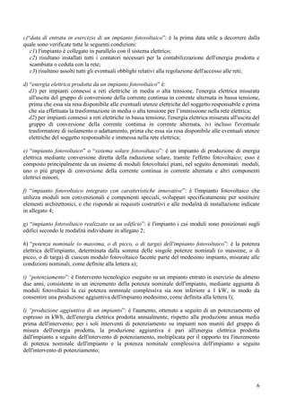 c)“data di entrata in esercizio di un impianto fotovoltaico”: è la prima data utile a decorrere dalla
quale sono verificate tutte le seguenti condizioni:
   c1) l'impianto è collegato in parallelo con il sistema elettrico;
   c2) risultano installati tutti i contatori necessari per la contabilizzazione dell'energia prodotta e
   scambiata o ceduta con la rete;
   c3) risultano assolti tutti gli eventuali obblighi relativi alla regolazione dell'accesso alle reti;

d) “energia elettrica prodotta da un impianto fotovoltaico” è:
   d1) per impianti connessi a reti elettriche in media o alta tensione, l'energia elettrica misurata
   all'uscita del gruppo di conversione della corrente continua in corrente alternata in bassa tensione,
   prima che essa sia resa disponibile alle eventuali utenze elettriche del soggetto responsabile e prima
   che sia effettuata la trasformazione in media o alta tensione per l’immissione nella rete elettrica;
   d2) per impianti connessi a reti elettriche in bassa tensione, l'energia elettrica misurata all'uscita del
   gruppo di conversione della corrente continua in corrente alternata, ivi incluso l'eventuale
   trasformatore di isolamento o adattamento, prima che essa sia resa disponibile alle eventuali utenze
   elettriche del soggetto responsabile e immessa nella rete elettrica;

e) “impianto fotovoltaico” o “sistema solare fotovoltaico”: è un impianto di produzione di energia
elettrica mediante conversione diretta della radiazione solare, tramite l'effetto fotovoltaico; esso è
composto principalmente da un insieme di moduli fotovoltaici piani, nel seguito denominati moduli,
uno o più gruppi di conversione della corrente continua in corrente alternata e altri componenti
elettrici minori;

f) “impianto fotovoltaico integrato con caratteristiche innovative”: è l'impianto fotovoltaico che
utilizza moduli non convenzionali e componenti speciali, sviluppati specificatamente per sostituire
elementi architettonici, e che risponde ai requisiti costruttivi e alle modalità di installazione indicate
in allegato 4;

g) “impianto fotovoltaico realizzato su un edificio”: è l'impianto i cui moduli sono posizionati sugli
edifici secondo le modalità individuate in allegato 2;

h) “potenza nominale (o massima, o di picco, o di targa) dell'impianto fotovoltaico”: è la potenza
elettrica dell'impianto, determinata dalla somma delle singole potenze nominali (o massime, o di
picco, o di targa) di ciascun modulo fotovoltaico facente parte del medesimo impianto, misurate alle
condizioni nominali, come definite alla lettera a);

i) “potenziamento”: è l'intervento tecnologico eseguito su un impianto entrato in esercizio da almeno
due anni, consistente in un incremento della potenza nominale dell'impianto, mediante aggiunta di
moduli fotovoltaici la cui potenza nominale complessiva sia non inferiore a 1 kW, in modo da
consentire una produzione aggiuntiva dell'impianto medesimo, come definita alla lettera l);

l) “produzione aggiuntiva di un impianto”: è l'aumento, ottenuto a seguito di un potenziamento ed
espresso in kWh, dell'energia elettrica prodotta annualmente, rispetto alla produzione annua media
prima dell'intervento; per i soli interventi di potenziamento su impianti non muniti del gruppo di
misura dell'energia prodotta, la produzione aggiuntiva è pari all'energia elettrica prodotta
dall'impianto a seguito dell'intervento di potenziamento, moltiplicata per il rapporto tra l'incremento
di potenza nominale dell'impianto e la potenza nominale complessiva dell'impianto a seguito
dell'intervento di potenziamento;




                                                                                                           6
 