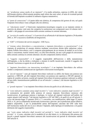 m) “produzione annua media di un impianto”: è la media aritmetica, espressa in kWh, dei valori
dell'energia elettrica effettivamente prodotta negli ultimi due anni solari, al netto di eventuali periodi
di fermata dell'impianto eccedenti le ordinarie esigenze manutentive;

n) “punto di connessione”: è il punto della rete elettrica, di competenza del gestore di rete, nel quale
l'impianto fotovoltaico viene collegato alla rete elettrica;

o) “rifacimento totale”: è l'intervento impiantistico-tecnologico eseguito su un impianto entrato in
esercizio da almeno venti anni che comporta la sostituzione con componenti nuovi di almeno tutti i
moduli e del gruppo di conversione della corrente continua in corrente alternata;

p) “servizio di scambio sul posto”: è il servizio di cui all'articolo 6 del decreto legislativo 29 dicembre
2003, n. 387 e successive modifiche ed integrazioni;

q) “GSE”: è il Gestore dei servizi energetici - GSE S.p.a.;

r) “sistema solare fotovoltaico a concentrazione o impianto fotovoltaico a concentrazione”: è un
impianto di produzione di energia elettrica mediante conversione diretta della radiazione solare,
tramite l'effetto fotovoltaico; esso è composto principalmente da un insieme di moduli in cui la luce
solare è concentrata, tramite sistemi ottici, su celle fotovoltaiche, da uno o più gruppi di conversione
della corrente continua in corrente alternata e da altri componenti elettrici minori;

s) “soggetto responsabile”: è il soggetto responsabile dell'esercizio e della manutenzione
dell'impianto, e che ha diritto a richiedere e ottenere le tariffe incentivanti, nonché il soggetto che
richiede l’iscrizione ai registri di cui all’articolo 8;

t) “impianto fotovoltaico con innovazione tecnologica”: è un impianto fotovoltaico che utilizza
moduli e componenti caratterizzati da significative innovazioni tecnologiche;

u) “piccoli impianti”: sono gli impianti fotovoltaici realizzati su edifici che hanno una potenza non
superiore a 1000 kW, gli altri impianti fotovoltaici con potenza non superiore a 200 kW operanti in
regime di scambio sul posto, nonché gli impianti fotovoltaici di potenza qualsiasi realizzati su edifici
ed aree delle Amministrazioni pubbliche di cui all’articolo 1, comma 2, del decreto legislativo n.165
del 2001;

v) “grande impianto”: è un impianto fotovoltaico diverso da quello di cui alla lettera u);

z) “costo indicativo cumulato annuo degli incentivi”o “costo indicativo cumulato degli incentivi”: è
la sommatoria dei prodotti della potenza di ciascun impianto fotovoltaico ammesso alle
incentivazioni, di qualunque potenza e tipologia, ivi inclusi gli impianti realizzati nell’ambito dei
regimi attuativi dell’articolo 7 del decreto legislativo n.387 del 2003 e di quelli di cui all’articolo 2-
sexies del decreto-legge 25 gennaio 2010, n. 3, convertito, con modificazioni, dalla legge 22 marzo
2010, n. 41, per la componente incentivante riconosciuta o prevista per la produzione annua effettiva,
laddove disponibile, o per la producibilità annua dell’impianto calcolata dal GSE sulla base
dell’insolazione media del sito in cui è ubicato l’impianto, della tipologia di installazione e di quanto
dichiarato dal soggetto responsabile;

aa) “costo annuo indicativo degli incentivi nel periodo”o “costo indicativo degli incentivi nel
periodo”: è il costo, calcolato con le modalità di cui alla lettera z), in riferimento alla potenza dei
piccoli e grandi impianti fotovoltaici ammessi alle incentivazioni nei periodi di riferimento stabiliti
dell’articolo 4;

                                                                                                         7
 