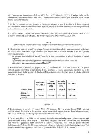 ab) “componente incentivante delle tariffe”: fino al 31 dicembre 2012 è il valore delle tariffe
incentivanti; successivamente a tale data, è convenzionalmente assunta pari al valore della tariffa
premio sull’autoconsumo.

2. Ai fini del presente decreto, le cave, le discariche esaurite, le aree di pertinenza di discariche o di
siti contaminati non sono considerate aree agricole, anche se ricadenti in aree classificate agricole dal
pertinente strumento urbanistico.

3. Valgono inoltre le definizioni di cui all'articolo 2 del decreto legislativo 16 marzo 1999, n. 79,
escluso il comma 15, e all'articolo 2 del decreto legislativo 29 dicembre 2003, n. 387.


                                                 Art. 4
        (Obiettivi dell’incentivazione dell’energia elettrica prodotta da impianti fotovoltaici )

1. I limiti di incentivazione dell’energia prodotta da impianti fotovoltaici sono determinati sulla base
del costo annuo indicativo degli incentivi con riferimento a ciascun periodo e per la seguente
tipologia di impianti:
       a) impianti fotovoltaici, di cui al Titolo II, a loro volta distinti in piccoli impianti e grandi
       impianti;
       b) impianti fotovoltaici integrati con caratteristiche innovative, di cui al Titolo III;
       c) impianti a concentrazione, di cui al Titolo IV.

2. Limitatamente al periodo 1° giugno 2011 - 31 dicembre 2011 e a tutto l’anno 2012 i grandi
impianti di cui alla lettera a) del comma 1 sono ammessi al regime di sostegno nei limiti di costo
annuo individuati dalla tabella 1.1. Nella medesima tabella sono riportati anche i relativi obiettivi
indicativi di potenza.


                                                      Primo       Secondo
                                     1/06/2011-
                                                     semestre     semestre     TOTALE
                                     31/12/2011
                                                       2012         2012
                livelli di costo      300 ML€       150 ML€       130 ML€       580 ML€
                Obiettivi
                indicativi di        1.200 MW        770 MW        720 MW      2.690 MW
                potenza


                                               Tabella 1.1

3. Limitatamente al periodo 1° giugno 2011 - 31 dicembre 2011 e a tutto l’anno 2012 i piccoli
impianti di cui alla lettera a) del comma 1 sono ammessi all’incentivo senza limiti di costo annuo,
fatte salve le riduzioni tariffarie programmate stabilite dall’allegato 5.

4. Per gli anni dal 2013 al 2016, per gli impianti di cui alla lettera a) del comma 1 il superamento dei
costi indicativi definiti dalla tabella 1.2 non limita l’accesso alle tariffe incentivanti, ma determina
una riduzione aggiuntiva delle stesse per il periodo successivo, sulla base di quanto stabilito
dall’allegato 5. Nella tabella 1.2 sono individuati altresì i relativi obiettivi indicativi di potenza. Tali
valori possono essere aggiornati sulla base di quanto stabilito dall’articolo 8, comma 5.

                                                                                                          8
 