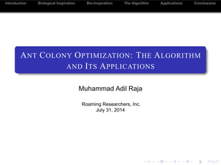 Introduction Biological Inspiration The Algorithm Applications Conclusions
ANT COLONY OPTIMIZATION: THE ALGORITHM
AND ITS APPLICATIONS
Muhammad Adil Raja
Roaming Researchers, Inc.
July 31, 2014
 