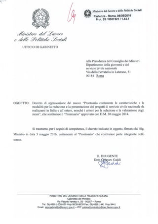 .Lt/U1teF() ck/~~()'()
e ck& 9()d'x~ ~Ybadt
UFFICIO DI GABINETTO
Ministero del Lavoro e delle Politiche Sociali
Partenza - Roma, 06/05/2016
Prot. 28/ 0007321 /1.44.1
Alla Presidenza del Consiglio dei Ministri
Dipartimento della gioventù e del
servizio civile nazionale
Via della Ferratella in Laterano, 51
00184 Roma
OGGETTO: Decreto di approvazione del nuovo "Prontuario contenente le caratteristiche e le
modalità per la redazione e la presentazione dei progetti di servizio civile nazionale da
realizzarsi in Italia e all'estero, nonché i criteri per la selezione e la valutazione degli
stessi", che sostituisce il "Prontuario" approvato con D.M. 30 maggio 2014.
Si trasmette, per i seguiti di competenza, il decreto indicato in oggetto, finnato dal Sig.
Ministro in data 5 maggio 2016, unitamente al "Prontuario" che costituisce parte integrante dello
stesso.
IL DIRIGENTE
DO~
MINISTERO DEL LAVORO E DELLE POLITICHE SOCIALI
Gabinetto del Ministro
Via Vittorio Veneto n. 56 - 00187 - Roma
Te!. 06/48161.638-639 Voip 8638-8639 Fax: 06/48161.441 Voip 8441
Email: segrgabinetto@lavoro.gov.it-PEegabinettoministro@pec.lavoro.gov.it
 