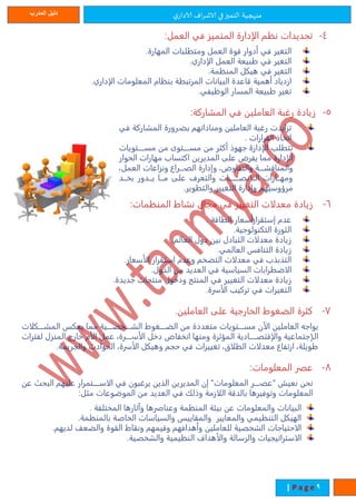 ‫ي‬‫الادار‬ ‫اف‬‫ر‬‫الاش‬ ‫في‬‫التميز‬ ‫منهجية‬‫المدرب‬ ‫دليل‬
1| P a g e
4-:‫العمل‬ ‫في‬ ‫المتميز‬ ‫الإدارة‬ ‫ن‬ ‫تحديدات‬
.‫المهارة‬ ‫ومتطلبات‬ ‫العمل‬ ‫قوة‬ ‫أدوار‬ ‫في‬ ‫التغير‬
.‫الإداري‬ ‫العمل‬ ‫طبيعة‬ ‫في‬ ‫التغير‬
‫هيكل‬ ‫في‬ ‫التغير‬.‫مة‬ ‫المن‬
.‫الإداري‬ ‫المعلومات‬ ‫ام‬ ‫بن‬ ‫المرتبطة‬ ‫البيانات‬ ‫قاعدة‬ ‫أهمية‬ ‫ازدياد‬
.‫الوظيفي‬ ‫المسار‬ ‫طبيعة‬ ‫تغير‬
5-:‫المشاركة‬ ‫في‬ ‫العاملين‬ ‫رغبة‬ ‫زيادة‬
‫في‬ ‫المشاركة‬ ‫ترورة‬‫ت‬‫بض‬ ‫ومناداته‬ ‫العاملين‬ ‫رغبة‬ ‫تزايدت‬
. ‫القرارات‬ ‫اتخاة‬
‫تتتتتويات‬‫ت‬‫مس‬ ‫من‬ ‫تتتتتوى‬‫ت‬‫مس‬ ‫من‬ ‫أكةر‬ ‫جهوة‬ ‫الإدارة‬ ‫تتطلب‬
‫الحوار‬ ‫مهارات‬ ‫اكتساب‬ ‫المديرين‬ ‫على‬ ‫يفرض‬ ‫مما‬ ‫الإدارة‬
،‫العمل‬ ‫ونزاعات‬ ‫تتترات‬‫ت‬ ‫ال‬ ‫وإدارة‬ ،‫والتفاوض‬ ‫تتتة‬‫ت‬‫والمناقش‬
‫تتد‬‫ت‬‫بخ‬ ‫تتدور‬‫ت‬‫ي‬ ‫تتا‬‫ت‬‫م‬ ‫على‬ ‫والتعرف‬ ‫تتتتتتتات‬‫ت‬‫تتانص‬‫ت‬‫ال‬ ‫تتارات‬‫ت‬‫ومه‬
.‫والتطوير‬ ‫التغيير‬ ‫وإدارة‬ ‫مرؤوسيه‬
6-:‫مات‬ ‫المن‬ ‫نشاط‬ ‫مجال‬ ‫في‬ ‫التغيير‬ ‫معدلات‬ ‫زيادة‬
. ‫الطاقة‬ ‫إستقرارأسعار‬ ‫عدم‬
.‫التكنولوجية‬ ‫الةورة‬
. ‫العال‬ ‫دول‬ ‫بين‬ ‫التبادل‬ ‫معدلات‬ ‫زيادة‬
.‫العالمي‬ ‫التنافس‬ ‫زيادة‬
.‫الأسعار‬ ‫استقرار‬ ‫وعدم‬ ‫التضخ‬ ‫معدلات‬ ‫في‬ ‫التمبمب‬
.‫الدول‬ ‫من‬ ‫العديد‬ ‫في‬ ‫السياسية‬ ‫الاضطرابات‬
‫معدلات‬ ‫زيادة‬‫منتجات‬ ‫ودخول‬ ‫المنتج‬ ‫في‬ ‫التغيير‬.‫جديدة‬
.‫الأسرة‬ ‫تركيب‬ ‫في‬ ‫التغيرات‬
7-.‫العاملين‬ ‫على‬ ‫الخارجية‬ ‫الضغوط‬ ‫كةرة‬
‫المشتتتتكلات‬ ‫يعكس‬ ‫مما‬ ‫الشتتتتخصتتتتية‬ ‫الضتتتتغوط‬ ‫من‬ ‫متعددة‬ ‫مستتتتتويات‬ ‫الآن‬ ‫العاملين‬ ‫يواجه‬
‫لفترا‬ ‫المنزل‬ ‫خارج‬ ‫الأم‬ ‫عمل‬ ،‫الأستتتتترة‬ ‫دخل‬ ‫انخفاض‬ ‫ومنها‬ ‫المؤثرة‬ ‫والإقتصتتتتتادية‬ ‫التإجتماعية‬‫ت‬
.‫والجريمة‬ ‫الحوادث‬ ،‫الأسرة‬ ‫وهيكل‬ ‫حج‬ ‫في‬ ‫تغييرات‬ ،‫الطلاق‬ ‫معدلات‬ ‫ارتفات‬ ،‫طويلة‬
8-:‫المعلومات‬ ‫ر‬ ‫ع‬
‫تتتتتمرار‬‫ت‬‫الاس‬ ‫في‬ ‫يرغبون‬ ‫المين‬ ‫المديرين‬ ‫إن‬ "‫المعلومات‬ ‫تتتتر‬‫ت‬ ‫"ع‬ ‫نعيش‬ ‫نحن‬‫عن‬ ‫البحر‬ ‫عليه‬
:‫مةل‬ ‫الموضوعات‬ ‫من‬ ‫العديد‬ ‫في‬ ‫وةلك‬ ‫اللازمة‬ ‫بالدقة‬ ‫وتوفيرها‬ ‫المعلومات‬
‫البيانات‬. ‫المختلفة‬ ‫وآثارها‬ ‫وعناصرها‬ ‫مة‬ ‫المن‬ ‫بيئة‬ ‫عن‬ ‫والمعلومات‬
.‫مة‬ ‫بالمن‬ ‫الخاصة‬ ‫والسياسات‬ ‫والمقاييس‬ ‫والمعايير‬ ‫يمي‬ ‫التن‬ ‫الهيكل‬
. ‫لديه‬ ‫والضعف‬ ‫القوة‬ ‫ونقاط‬ ‫وقيمه‬ ‫وأهدافه‬ ‫للعاملين‬ ‫الشخصية‬ ‫الاحتياجات‬
.‫والشخصية‬ ‫يمية‬ ‫الن‬ ‫والأهداف‬ ‫والرسالة‬ ‫الاستراتيجيات‬
 