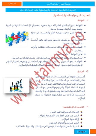 ‫ي‬‫الادار‬ ‫اف‬‫ر‬‫الاش‬ ‫في‬‫التميز‬ ‫منهجية‬‫المدرب‬ ‫دليل‬
8| P a g e
‫الادارى‬ ‫العمل‬ ‫على‬ ‫وانعكاستها‬ ‫الجديدة‬ ‫العالمية‬ ‫التحولات‬
:‫المعاصرة‬ ‫الإدارة‬ ‫تواجه‬ ‫التي‬ ‫التحديات‬
1-:‫العولمة‬
‫قرية‬ ‫كله‬ ‫العال‬ ‫اعتبار‬ ‫إلى‬ ‫تشير‬ ‫العولمة‬‫القرية‬ ‫في‬ ‫الدائرة‬ ‫الاحداث‬ ‫كل‬ ‫أن‬ ‫بمعنى‬ ،‫صغيرة‬
.‫سريعة‬ ‫وبصوورة‬ ‫أفرادها‬ ‫جميع‬ ‫يعلمها‬
‫جميع‬ ‫في‬ ‫تتتتترف‬ ‫والت‬ ‫الفكر‬ ‫منهجيتتة‬ ‫توحيتتد‬ ‫تعني‬ ‫العولمتتة‬
.‫المجالات‬
‫تتتتتتتا‬‫ت‬‫أيض‬ ‫تتا‬‫ت‬‫وله‬ ‫ومبرراته‬ ‫بحججه‬ ‫تتا‬‫ت‬‫تتدوه‬‫ت‬‫مؤي‬ ‫تتا‬‫ت‬‫له‬ ‫تتة‬‫ت‬‫العولم‬
.‫ومنتقدوها‬ ‫مناهضوها‬
‫انتتدمتتاجتتات‬ ‫شتتتتتكتتل‬ ‫في‬ ‫ظهرت‬ ‫العولمتتة‬‫وأحزاب‬ ‫وتكتلتتات‬
.‫واتحادات‬
. "‫حدود‬ ‫بلا‬ ‫عال‬ " :‫العولمة‬ ‫تخلق‬
.‫العولمة‬ ‫نحو‬ ‫الاتجاه‬ ‫دعمت‬ ‫التي‬ ‫العوامل‬ ‫بين‬ ‫من‬ ‫الاتصالات‬ ‫وتقنية‬ ‫المعلومات‬ ‫تعد‬
‫الفر‬ ‫لتتانتهتتاز‬ ‫وتحفزه‬ ‫التنتتافاتتتتت‬ ‫متتاته‬ ‫من‬ ‫مركز‬ ‫لتتتدعي‬ ‫المتتديرين‬ ‫تتتدفع‬ ‫العولمتتة‬
‫لمتطلبا‬ ‫المواكبة‬ ‫يمية‬ ‫التن‬ ‫الهياكل‬ ‫وبناء‬ ‫المتاحة‬ ‫الاستراتيجية‬.‫اللامركزية‬ ‫ت‬
2-:‫الجودة‬
‫التي‬ ‫البالغة‬ ‫الاهمية‬ ‫ةات‬ ‫العناصتتتتتر‬ ‫من‬ ‫الجودة‬ ‫أصتتتتتبحت‬
‫في‬ ‫تة‬‫ت‬‫تادي‬‫ت‬‫القي‬ ‫تا‬‫ت‬‫مراكزه‬ ‫على‬ ‫تاى‬‫ت‬‫الحف‬ ‫من‬ ‫تات‬‫ت‬‫م‬ ‫المن‬ ‫تمكن‬
‫دارة‬ ‫ب‬ ‫الحدير‬ ‫الفكر‬ ‫اهت‬ ‫ولهما‬ ،‫فيه‬ ‫تعمتل‬ ‫التي‬ ‫النشتتتتتاط‬
‫الشتتاملة‬ ‫الجودة‬TQM‫الشتتكل‬ ‫بأنها‬ ‫البعض‬ ‫يعرفها‬ ‫والتي‬
‫والتنمية‬ ‫الجودة‬ ‫تحقيق‬ ‫بهدف‬ ‫مة‬ ‫المن‬ ‫لتأعمال‬ ‫المتكتامتل‬
‫جميع‬ ‫من‬ ‫المبمولة‬ ‫الجهود‬ ‫خلال‬ ‫من‬ ‫للتإنتاجية‬ ‫المستتتتتتمرة‬
.‫الإدارات‬
3-‫التحدي‬‫د‬:‫الإجتماعية‬ ‫ات‬
.‫العمل‬ ‫لقوة‬ ‫الديمغرافية‬ ‫التغيرات‬
.‫للدولة‬ ‫الاقتصادية‬ ‫القطاعات‬ ‫هيكل‬ ‫في‬ ‫التغير‬
‫إزالة‬.‫المهارات‬ ‫فجوة‬
.‫العاملين‬ ‫وأخلاقيات‬ ‫قي‬ ‫في‬ ‫التغير‬
.‫الأخلاقية‬ ‫والاعتبارات‬ ‫والتقاليد‬ ‫العرف‬ ‫وتغير‬ ‫والقضائية‬ ‫التشريعية‬ ‫التغيرات‬
 