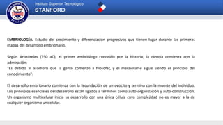 EMBRIOLOGÍA: Estudio del crecimiento y diferenciación progresivos que tienen lugar durante las primeras
etapas del desarrollo embrionario.
Según Aristóteles (350 aC), el primer embriólogo conocido por la historia, la ciencia comienza con la
admiración:
"Es debido al asombro que la gente comenzó a filosofar, y el maravillarse sigue siendo el principio del
conocimiento".
El desarrollo embrionario comienza con la fecundación de un ovocito y termina con la muerte del individuo.
Los principios esenciales del desarrollo están ligados a términos como auto-organización y auto-construcción.
Un organismo multicelular inicia su desarrollo con una única célula cuya complejidad no es mayor a la de
cualquier organismo unicelular.
 