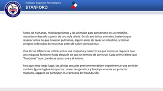 Tanto los humanos, microorganismos y los animales para convertirse en un embrión,
necesitaron hacerlo a partir de una sola célula. En el caso de los animales, tuvieron que
respirar antes de que tuvieran pulmones, digerir antes de tener un intestino, y formar
arreglos ordenados de neuronas antes de saber cómo pensar.
Una de las diferencias críticas entre una máquina y nosotros es que nunca se requiere que
una máquina funcione hasta después de que se termina de construir. Cada animal tiene que
“funcionar” aun cuando se construye a sí mismo.
Para que esto tenga lugar, las células sexuales previamente deben experimentar una serie de
cambios (gametogénesis) que las conviertan genética y fenotípicamente en gametos
maduros, capaces de participar en el proceso de fecundación.
 