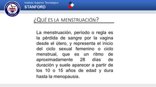 ¿QUÉ ES LA MENSTRUACIÓN?
La menstruación, período o regla es
la pérdida de sangre por la vagina
desde el útero, y representa el inicio
menstrual, que es
aproximadamente
un ritmo
28 días
del ciclo sexual femenino o ciclo
de
de
duración y suele aparecer a partir de
los 10 o 15 años de edad y dura
hasta la menopausia.
 