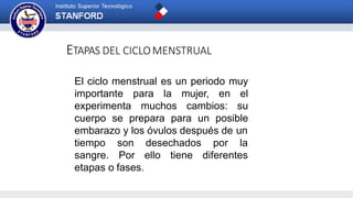 ETAPAS DEL CICLOMENSTRUAL
El ciclo menstrual es un periodo muy
importante para la mujer, en el
experimenta muchos cambios: su
cuerpo se prepara para un posible
embarazo y los óvulos después de un
tiempo
sangre.
son desechados
Por ello tiene
por la
diferentes
etapas o fases.
 