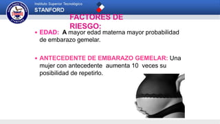 FACTORES DE
RIESGO:
 EDAD: A mayor edad materna mayor probabilidad
de embarazo gemelar.
 ANTECEDENTE DE EMBARAZO GEMELAR: Una
mujer con antecedente aumenta 10 veces su
posibilidad de repetirlo.
 