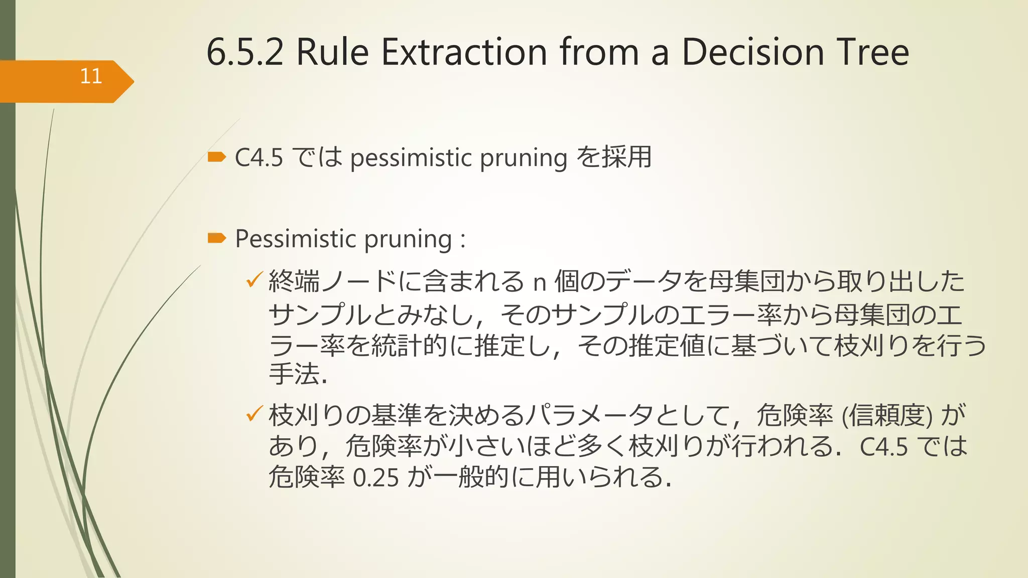  C4.5 では pessimistic pruning を採用
 Pessimistic pruning :
 終端ノードに含まれる n 個のデータを母集団から取り出した
サンプルとみなし，そのサンプルのエラー率から母集団のエ
ラー率を統計的に推定し，その推定値に基づいて枝刈りを行う
手法．
 枝刈りの基準を決めるパラメータとして，危険率 (信頼度) が
あり，危険率が小さいほど多く枝刈りが行われる．C4.5 では
危険率 0.25 が一般的に用いられる．
11
6.5.2 Rule Extraction from a Decision Tree
 
