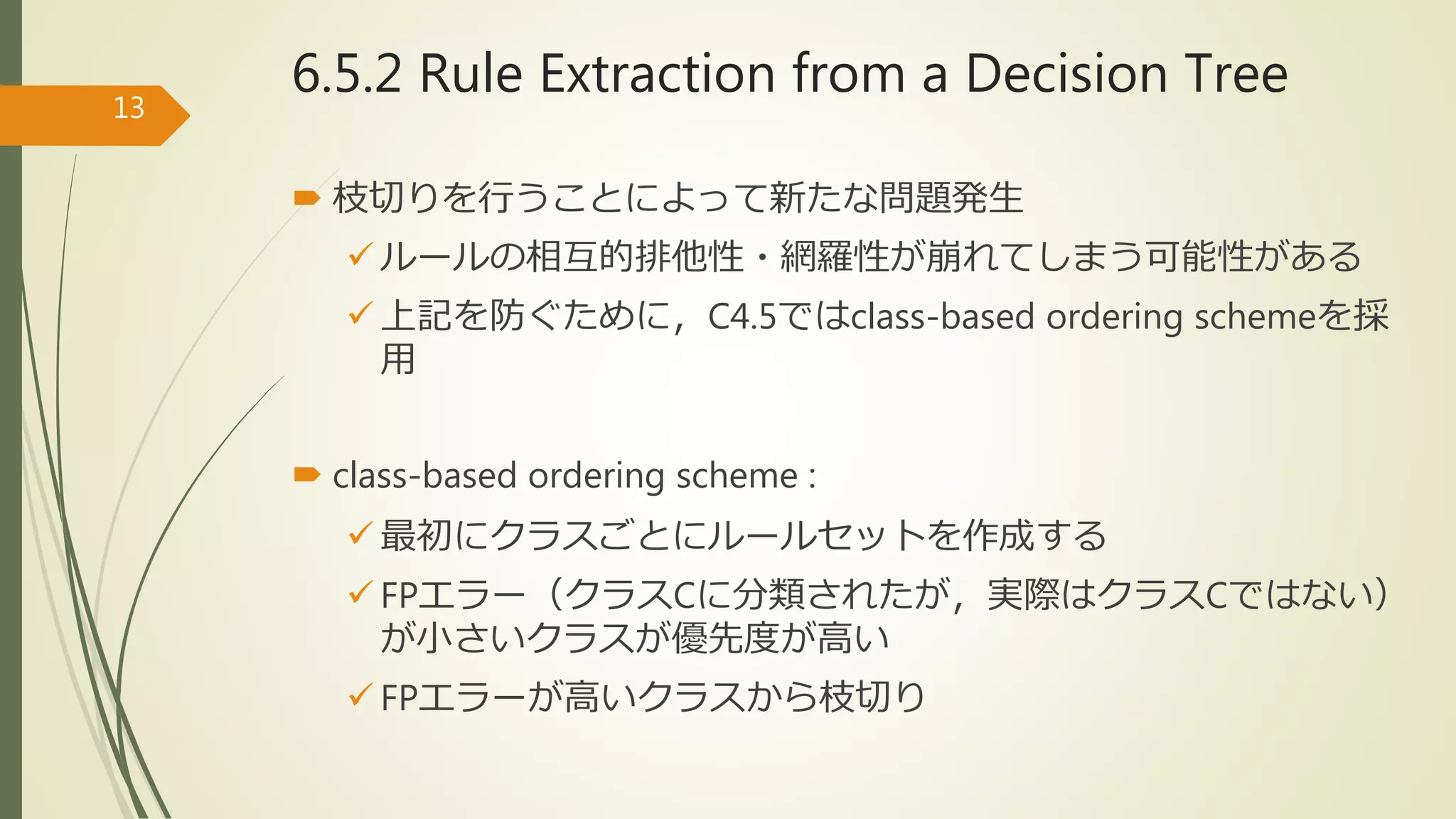  枝切りを行うことによって新たな問題発生
 ルールの相互的排他性・網羅性が崩れてしまう可能性がある
 上記を防ぐために，C4.5ではclass-based ordering schemeを採
用
 class-based ordering scheme :
 最初にクラスごとにルールセットを作成する
 FPエラー（クラスCに分類されたが，実際はクラスCではない）
が小さいクラスが優先度が高い
 FPエラーが高いクラスから枝切り
13
6.5.2 Rule Extraction from a Decision Tree
 