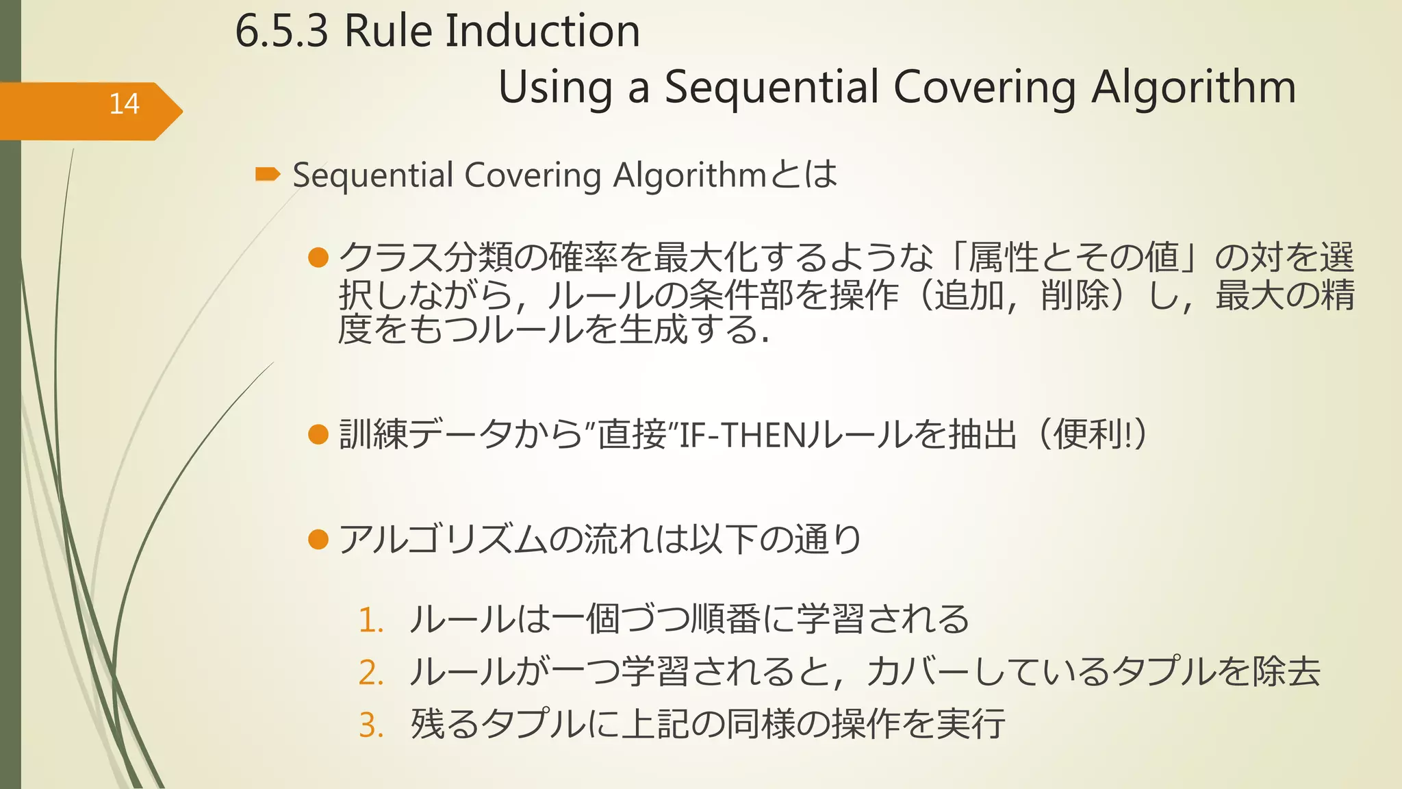 6.5.3 Rule Induction
Using a Sequential Covering Algorithm
 Sequential Covering Algorithmとは
 クラス分類の確率を最大化するような「属性とその値」の対を選
択しながら，ルールの条件部を操作（追加，削除）し，最大の精
度をもつルールを生成する．
 訓練データから”直接”IF-THENルールを抽出（便利!）
 アルゴリズムの流れは以下の通り
1. ルールは一個づつ順番に学習される
2. ルールが一つ学習されると，カバーしているタプルを除去
3. 残るタプルに上記の同様の操作を実行
14
 