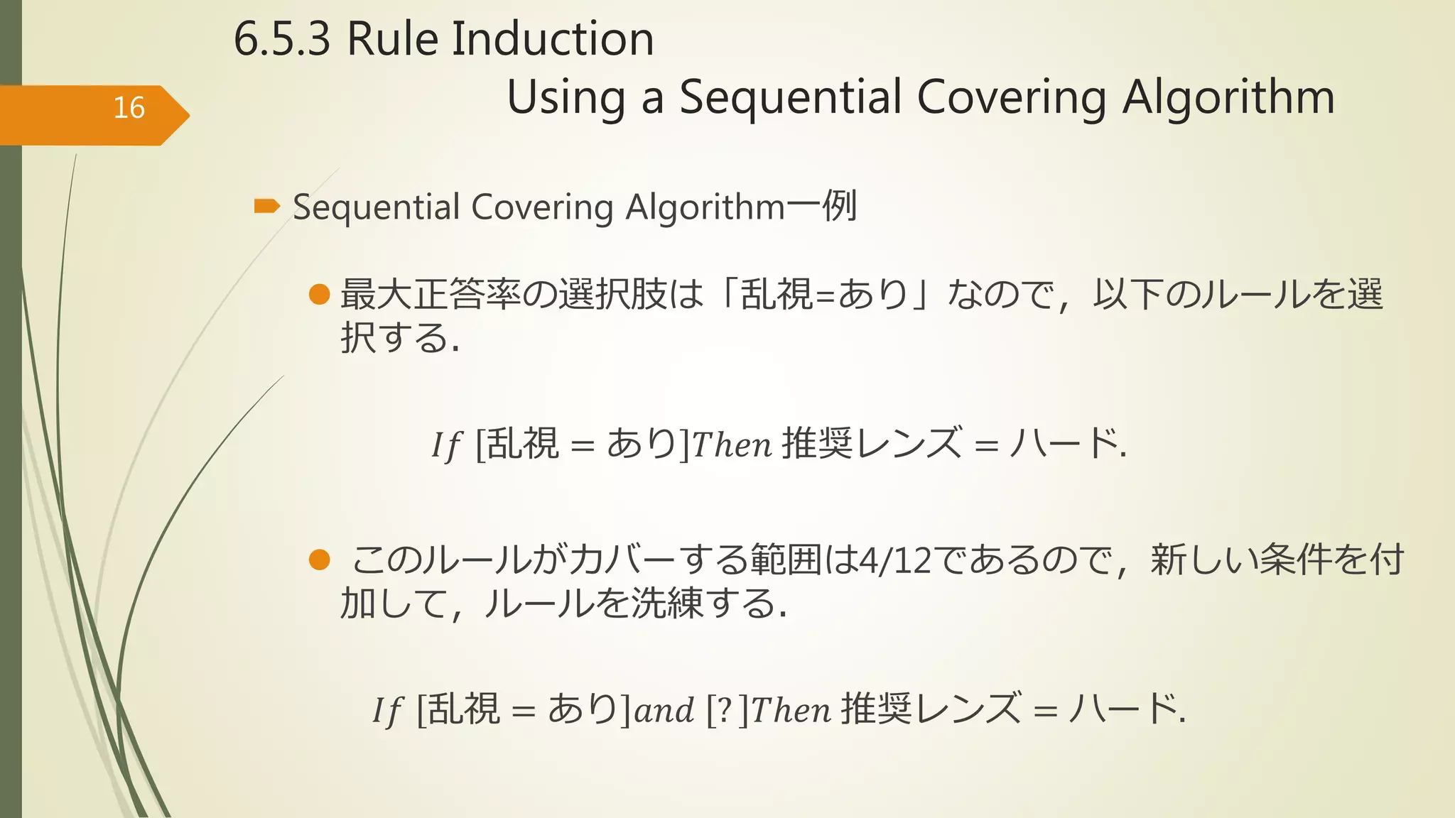 6.5.3 Rule Induction
Using a Sequential Covering Algorithm16
 Sequential Covering Algorithm一例
 最大正答率の選択肢は「乱視=あり」なので，以下のルールを選
択する．
𝐼𝑓 乱視 = あり 𝑇ℎ𝑒𝑛 推奨レンズ = ハード.
 このルールがカバーする範囲は4/12であるので，新しい条件を付
加して，ルールを洗練する．
𝐼𝑓 乱視 = あり 𝑎𝑛𝑑 ? 𝑇ℎ𝑒𝑛 推奨レンズ = ハード.
 
