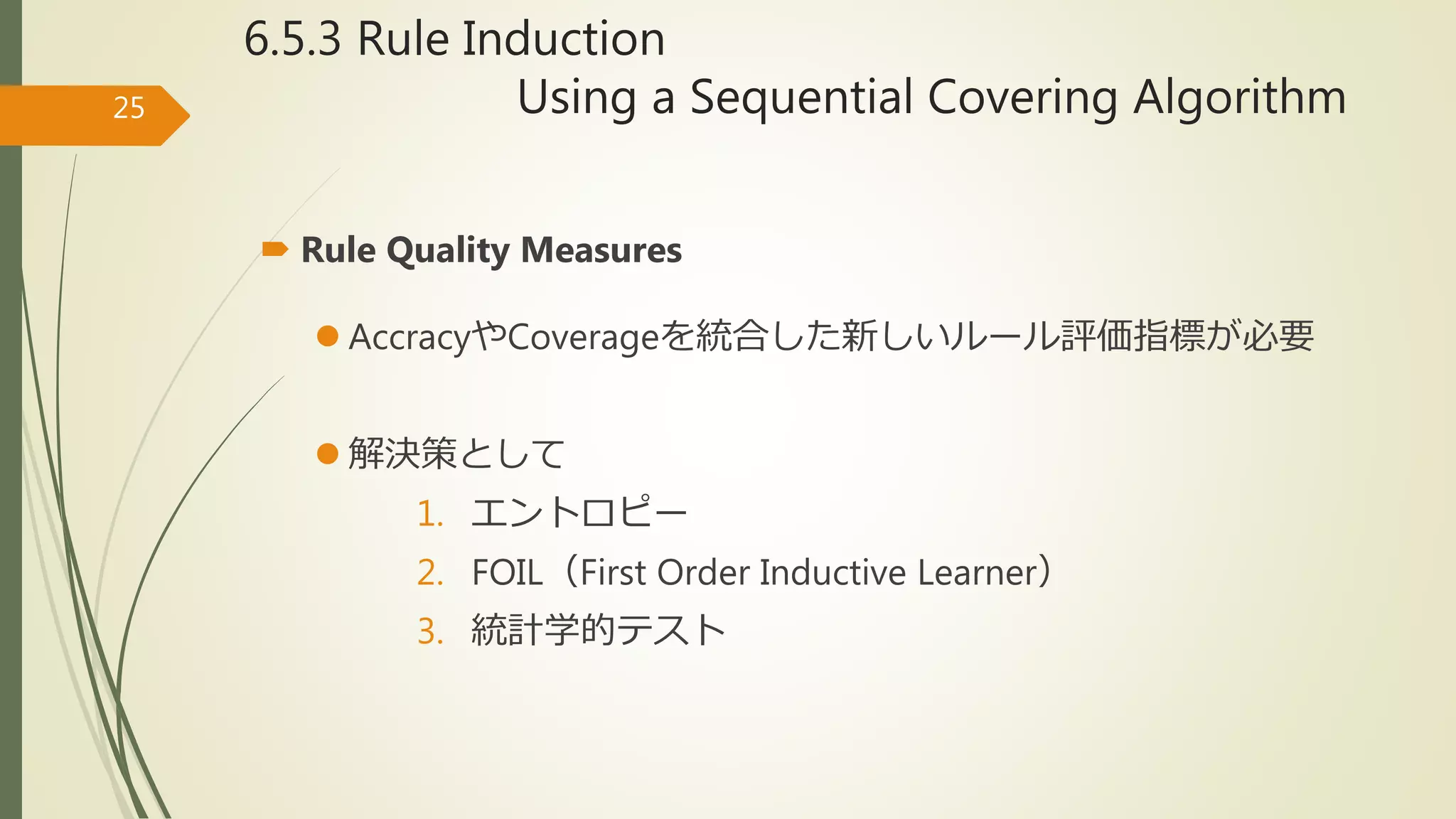 6.5.3 Rule Induction
Using a Sequential Covering Algorithm25
 Rule Quality Measures
 AccracyやCoverageを統合した新しいルール評価指標が必要
 解決策として
1. エントロピー
2. FOIL（First Order Inductive Learner）
3. 統計学的テスト
 