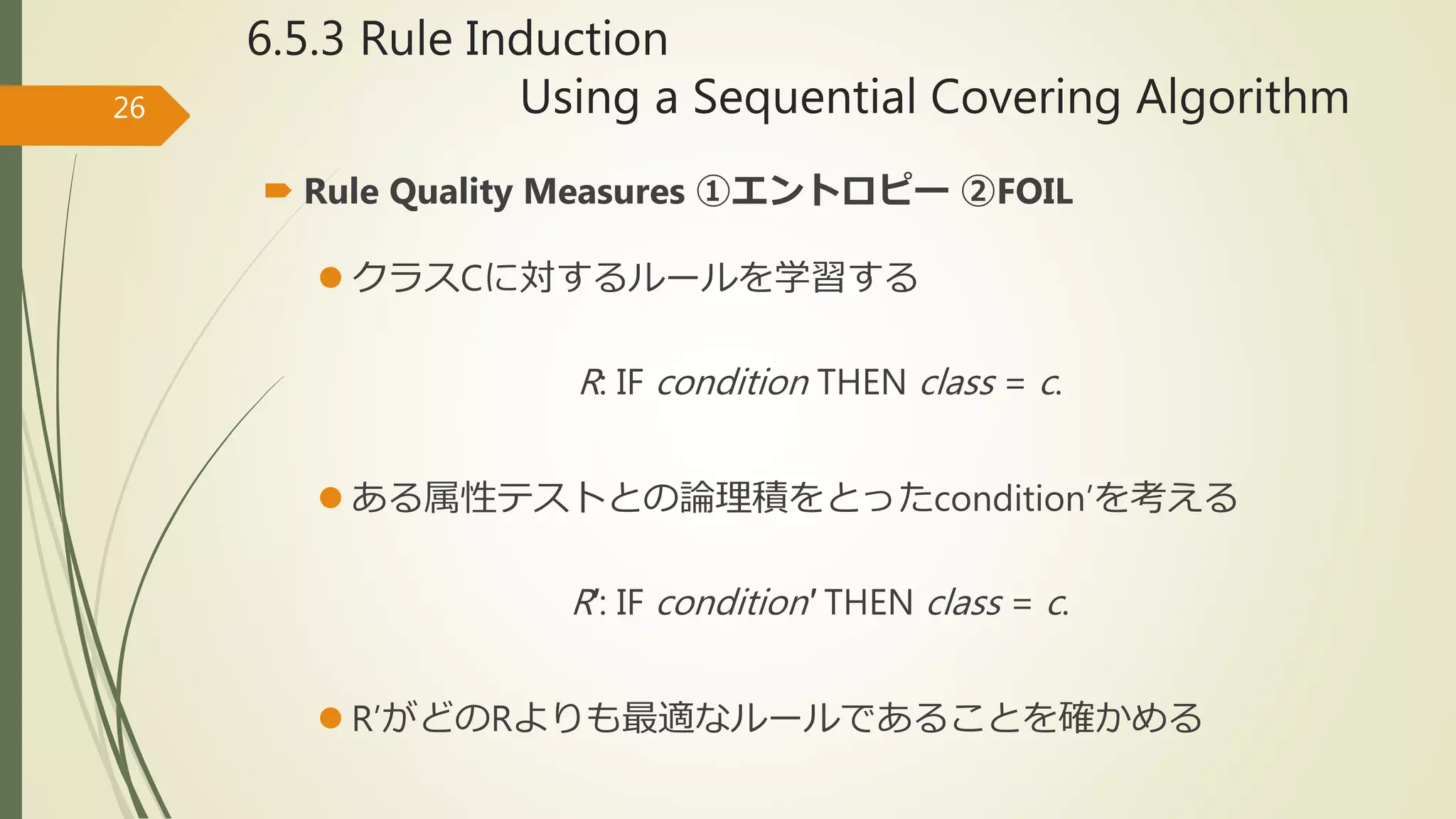 6.5.3 Rule Induction
Using a Sequential Covering Algorithm26
 Rule Quality Measures ①エントロピー ②FOIL
 クラスCに対するルールを学習する
R: IF condition THEN class = c.
 ある属性テストとの論理積をとったcondition’を考える
R′: IF condition′ THEN class = c.
 R’がどのRよりも最適なルールであることを確かめる
 