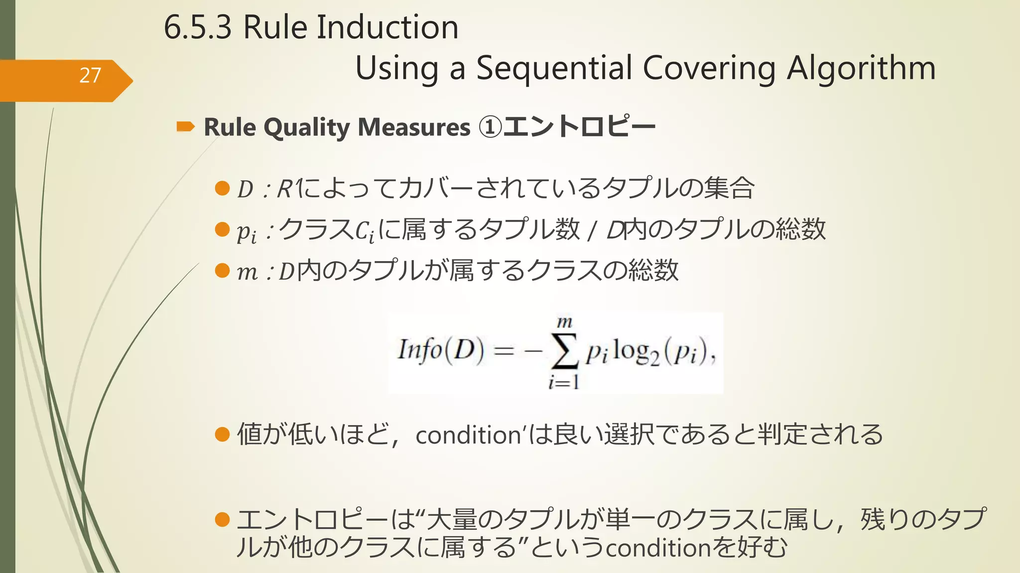 6.5.3 Rule Induction
Using a Sequential Covering Algorithm27
 Rule Quality Measures ①エントロピー
 𝐷 : R’によってカバーされているタプルの集合
 𝑝𝑖 : クラス𝐶𝑖に属するタプル数 / D内のタプルの総数
 𝑚 : 𝐷内のタプルが属するクラスの総数
 値が低いほど，condition’は良い選択であると判定される
 エントロピーは“大量のタプルが単一のクラスに属し，残りのタプ
ルが他のクラスに属する”というconditionを好む
 