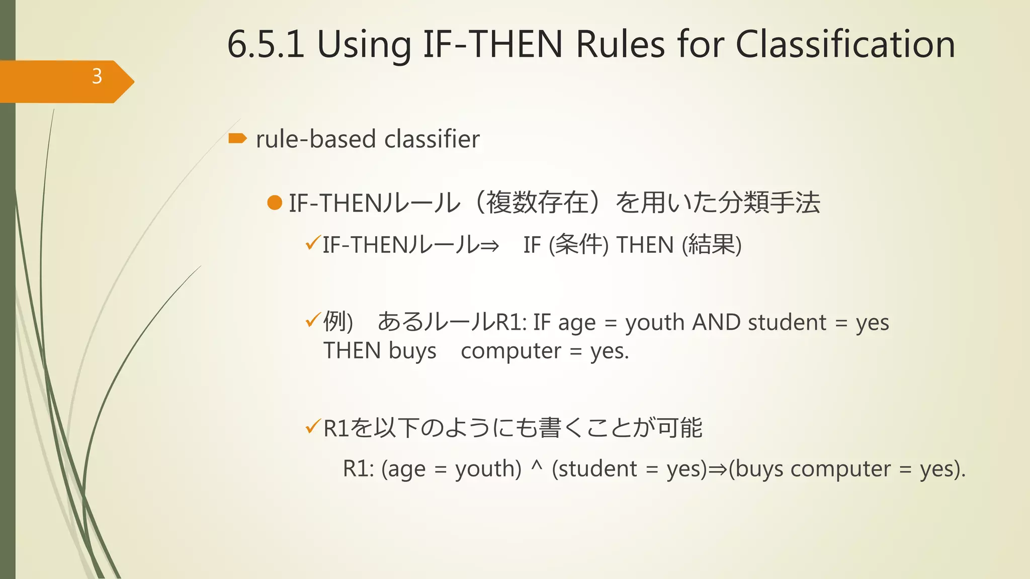 6.5.1 Using IF-THEN Rules for Classification
 rule-based classifier
 IF-THENルール（複数存在）を用いた分類手法
IF-THENルール⇒ IF (条件) THEN (結果)
例) あるルールR1: IF age = youth AND student = yes
THEN buys computer = yes.
R1を以下のようにも書くことが可能
R1: (age = youth) ^ (student = yes)⇒(buys computer = yes).
3
 