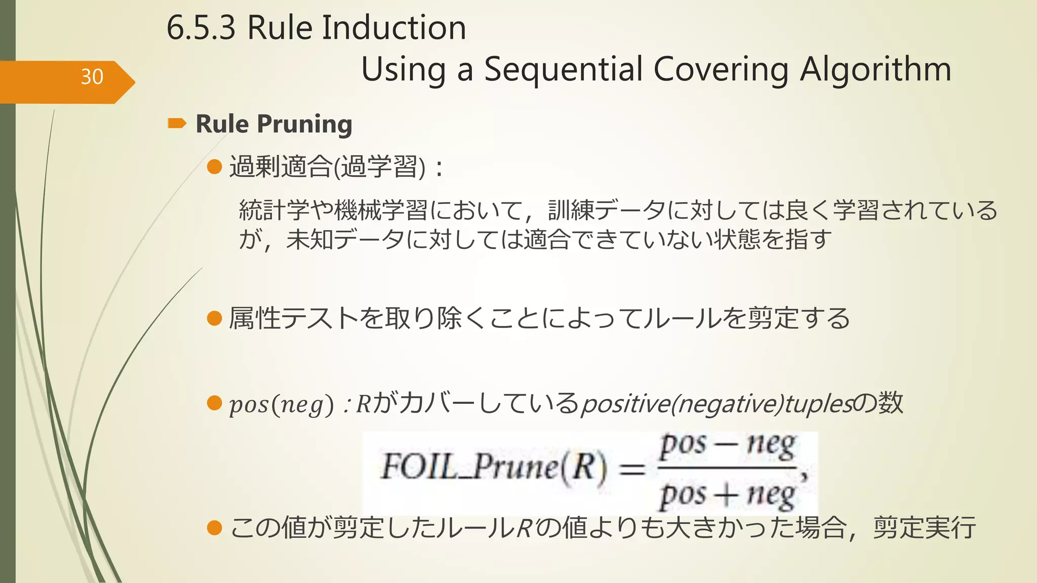 6.5.3 Rule Induction
Using a Sequential Covering Algorithm30
 Rule Pruning
 過剰適合(過学習)：
統計学や機械学習において，訓練データに対しては良く学習されている
が，未知データに対しては適合できていない状態を指す
 属性テストを取り除くことによってルールを剪定する
 𝑝𝑜𝑠(𝑛𝑒𝑔) : 𝑅がカバーしているpositive(negative)tuplesの数
 この値が剪定したルールR’の値よりも大きかった場合，剪定実行
 