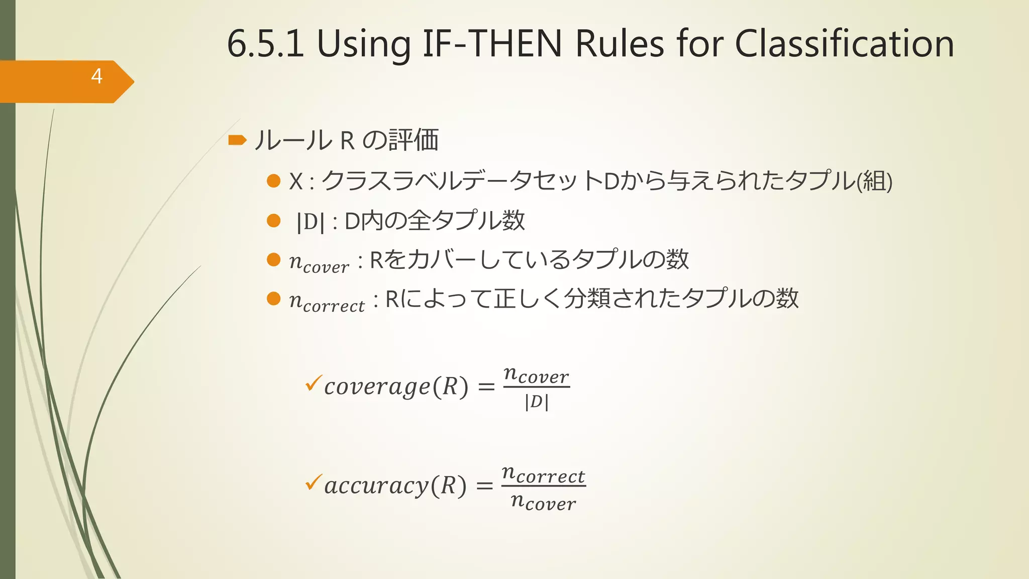6.5.1 Using IF-THEN Rules for Classification
 ルール R の評価
 X : クラスラベルデータセットDから与えられたタプル(組)
 |D| : D内の全タプル数
 𝑛 𝑐𝑜𝑣𝑒𝑟 : Rをカバーしているタプルの数
 𝑛 𝑐𝑜𝑟𝑟𝑒𝑐𝑡 : Rによって正しく分類されたタプルの数
𝑐𝑜𝑣𝑒𝑟𝑎𝑔𝑒(𝑅) =
𝑛 𝑐𝑜𝑣𝑒𝑟
|𝐷|
𝑎𝑐𝑐𝑢𝑟𝑎𝑐𝑦(𝑅) =
𝑛 𝑐𝑜𝑟𝑟𝑒𝑐𝑡
𝑛 𝑐𝑜𝑣𝑒𝑟
4
 