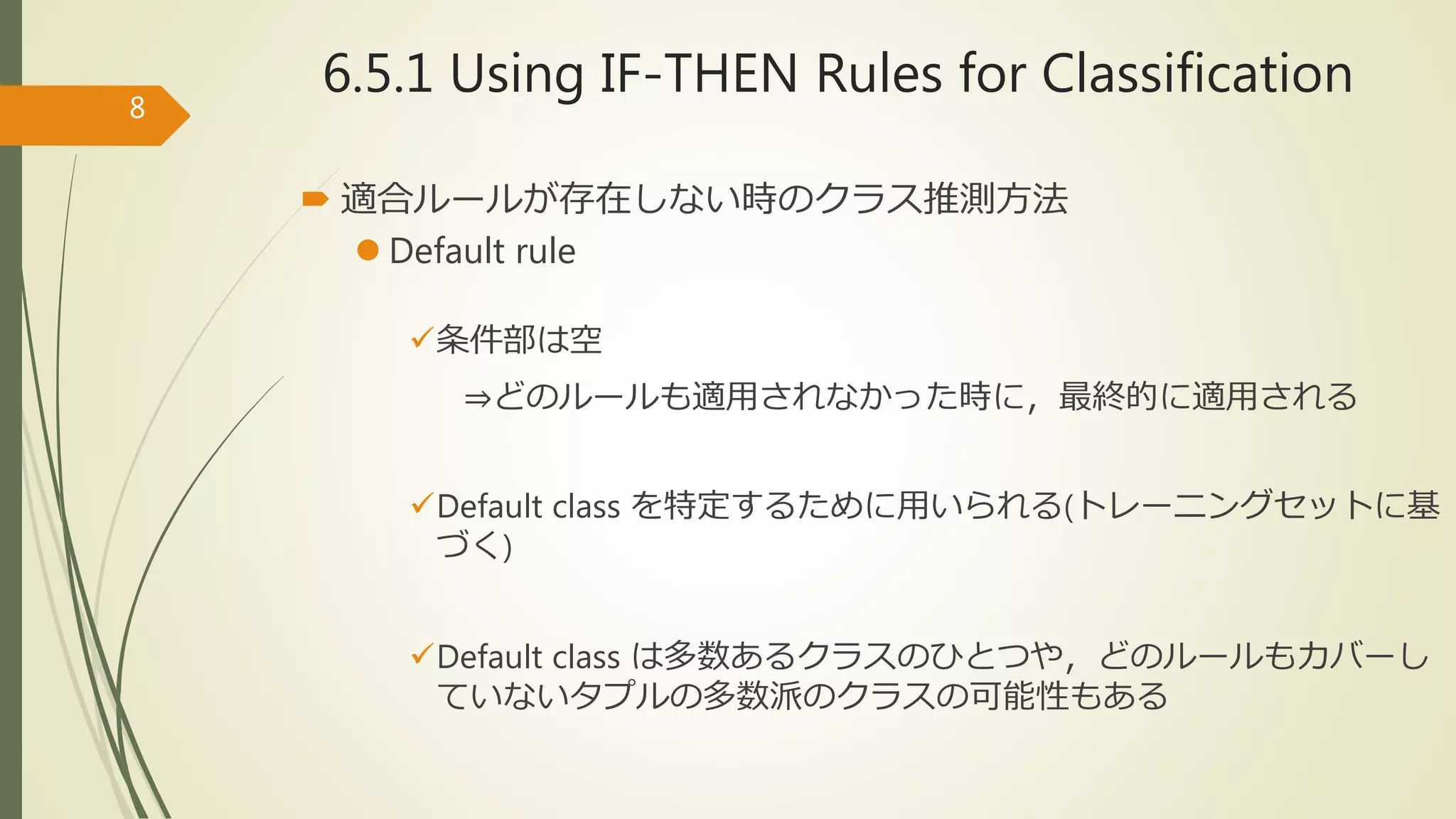 6.5.1 Using IF-THEN Rules for Classification
 適合ルールが存在しない時のクラス推測方法
 Default rule
条件部は空
⇒どのルールも適用されなかった時に，最終的に適用される
Default class を特定するために用いられる(トレーニングセットに基
づく)
Default class は多数あるクラスのひとつや，どのルールもカバーし
ていないタプルの多数派のクラスの可能性もある
8
 