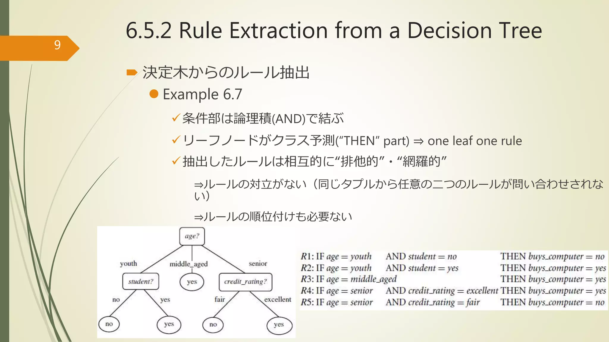 6.5.2 Rule Extraction from a Decision Tree
 決定木からのルール抽出
 Example 6.7
条件部は論理積(AND)で結ぶ
リーフノードがクラス予測(“THEN” part) ⇒ one leaf one rule
抽出したルールは相互的に“排他的”・“網羅的”
⇒ルールの対立がない（同じタプルから任意の二つのルールが問い合わせされな
い）
⇒ルールの順位付けも必要ない
9
 