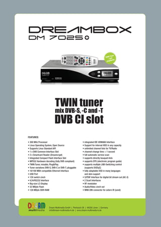 TWIN tuner
                            mix DVB-S, -C and -T
                            DVB CI slot
FEATURES:

                                                        • integrated IDE UDMA66 Interface
• 300 MHz Processor
                                                        • Support for internal HDD in any capacity
• Linux Operating System, Open Source
                                                        • unlimited channel lists for TV/Radio
• Supports Linux Standard API
                                                        • channel-change time < 1 second
• 1 x DVB Common-Interface Slot
                                                        • full automatic service scan
• 2 x Smartcard Reader (Dreamcrypt)
                                                        • supports directly bouquet-lists
• Integrated Compact Flash Interface Slot
                                                        • supports EPG (electronic program guide)
• MPEG2 Hardware decoding (fully DVB compliant)
                                                        • supports multiple LNB-Switching control
• TWIN Tuner, mixable, Plug&Play
                                                          (supports DiSEqC)
• Tuner variations DVB-S, DVB-C or DVB-T, pluggable
                                                        • fully adaptable OSD in many languages
• 10/100 MBit compatible Ethernet Interface
                                                          and skin-support
• USB Port
                                                        • S/PDIF Interface for digital bit stream out (AC-3)
• 12V switch cinch
                                                        • 2 Scart Interfaces
• V.24/RS232 Interface
                                                        • RF modulator
• Big-size LC-Display
                                                        • Audio/Video cinch out
• 32 MByte Flash
                                                        • MINI-DIN connector for extern IR (send)
• 128 MByte DDR-RAM




                      Dream Multimedia GmbH | Pierbusch 26 | 44536 Lünen | Germany
                      info@dream-multimedia-tv.de | www.dream-multimedia-tv.de
