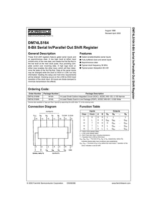 © 2000 Fairchild Semiconductor Corporation DS006398 www.fairchildsemi.com
August 1986
Revised April 2000
DM74LS1648-BitSerialIn/ParallelOutShiftRegister
DM74LS164
8-Bit Serial In/Parallel Out Shift Register
General Description
These 8-bit shift registers feature gated serial inputs and
an asynchronous clear. A low logic level at either input
inhibits entry of the new data, and resets the first flip-flop to
the low level at the next clock pulse, thus providing com-
plete control over incoming data. A high logic level on
either input enables the other input, which will then deter-
mine the state of the first flip-flop. Data at the serial inputs
may be changed while the clock is HIGH or LOW, but only
information meeting the setup and hold time requirements
will be entered. Clocking occurs on the LOW-to-HIGH level
transition of the clock input. All inputs are diode-clamped to
minimize transmission-line effects.
Features
s Gated (enable/disable) serial inputs
s Fully buffered clock and serial inputs
s Asynchronous clear
s Typical clock frequency 36 MHz
s Typical power dissipation 80 mW
Ordering Code:
Devices also available in Tape and Reel. Specify by appending the suffix letter “X” to the ordering code.
Connection Diagram Function Table
H = HIGH Level (steady state)
L = LOW Level (steady state)
X = Don't Care (any input, including transitions)
↑ = Transition from LOW-to-HIGH level
QA0, QB0, QH0 = The level of QA, QB, or QH, respectively, before the
indicated steady-state input conditions were established.
QAn, QGn = The level of QA or QG before the most recent ↑ transition of the
clock; indicates a one-bit shift.
Order Number Package Number Package Description
DM74LS164M M14A 14-Lead Small Outline Integrated Circuit (SOIC), JEDEC MS-120, 0.150 Narrow
DM74LS164N N14A 14-Lead Plastic Dual-In-Line Package (PDIP), JEDEC MS-001, 0.300 Wide
Inputs Outputs
Clear Clock A B QA QB ... QH
L X X X L L ... L
H L X X QA0 QB0 ... QH0
H ↑ H H H QAn ... QGn
H ↑ L X L QAn ... QGn
H ↑ X L L QAn ... QGn
 