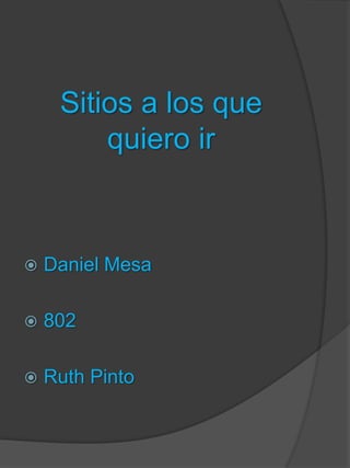 Sitios a los que
quiero ir
 Daniel Mesa
 802
 Ruth Pinto
 