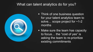 What can talent analytics do for you?
§  Think of one business question
for your talent analytics team to
solve… scope project for ~1-2
months
§  Make sure the team has capacity
to focus… the “cost of yes” is
asking the team to re-prioritize
existing commitments
 