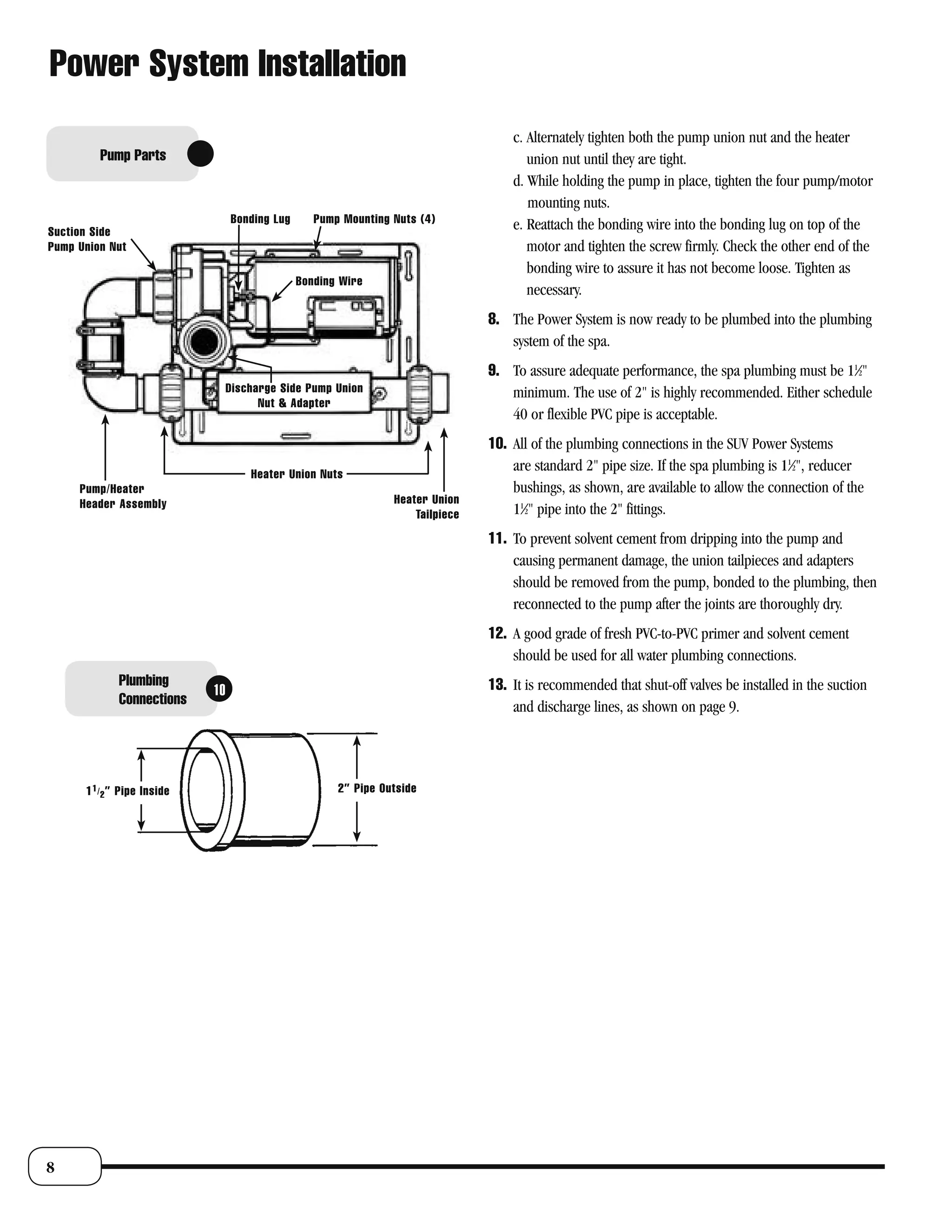 Power System Installation
                                                                                      c. Alternately tighten both the pump union nut and the heater
         Pump Parts                                                                      union nut until they are tight.
                                                                                      d. While holding the pump in place, tighten the four pump/motor
                                                                                         mounting nuts.
                                   Bonding Lug      Pump Mounting Nuts (4)            e. Reattach the bonding wire into the bonding lug on top of the
Suction Side
Pump Union Nut                                                                           motor and tighten the screw firmly. Check the other end of the
                                                                                         bonding wire to assure it has not become loose. Tighten as
                                                 Bonding Wire
                                                                                         necessary.
                                                                                  8. The Power System is now ready to be plumbed into the plumbing
                                                                                     system of the spa.
                                                                                  9. To assure adequate performance, the spa plumbing must be 11⁄2"
                                   Discharge Side Pump Union                         minimum. The use of 2" is highly recommended. Either schedule
                                         Nut & Adapter
                                                                                     40 or flexible PVC pipe is acceptable.
                                                                                  10. All of the plumbing connections in the SUV Power Systems
                                       Heater Union Nuts
                                                                                      are standard 2" pipe size. If the spa plumbing is 11⁄2", reducer
     Pump/Heater                                                                      bushings, as shown, are available to allow the connection of the
     Header Assembly                                              Heater Union
                                                                      Tailpiece       11⁄2" pipe into the 2" fittings.
                                                                                  11. To prevent solvent cement from dripping into the pump and
                                                                                      causing permanent damage, the union tailpieces and adapters
                                                                                      should be removed from the pump, bonded to the plumbing, then
                                                                                      reconnected to the pump after the joints are thoroughly dry.
                                                                                  12. A good grade of fresh PVC-to-PVC primer and solvent cement
                                                                                      should be used for all water plumbing connections.
              Plumbing                                                            13. It is recommended that shut-off valves be installed in the suction
                              10
              Connections                                                             and discharge lines, as shown on page 9.




      1 1 / 2 ” Pipe Inside                             2” Pipe Outside




8
 