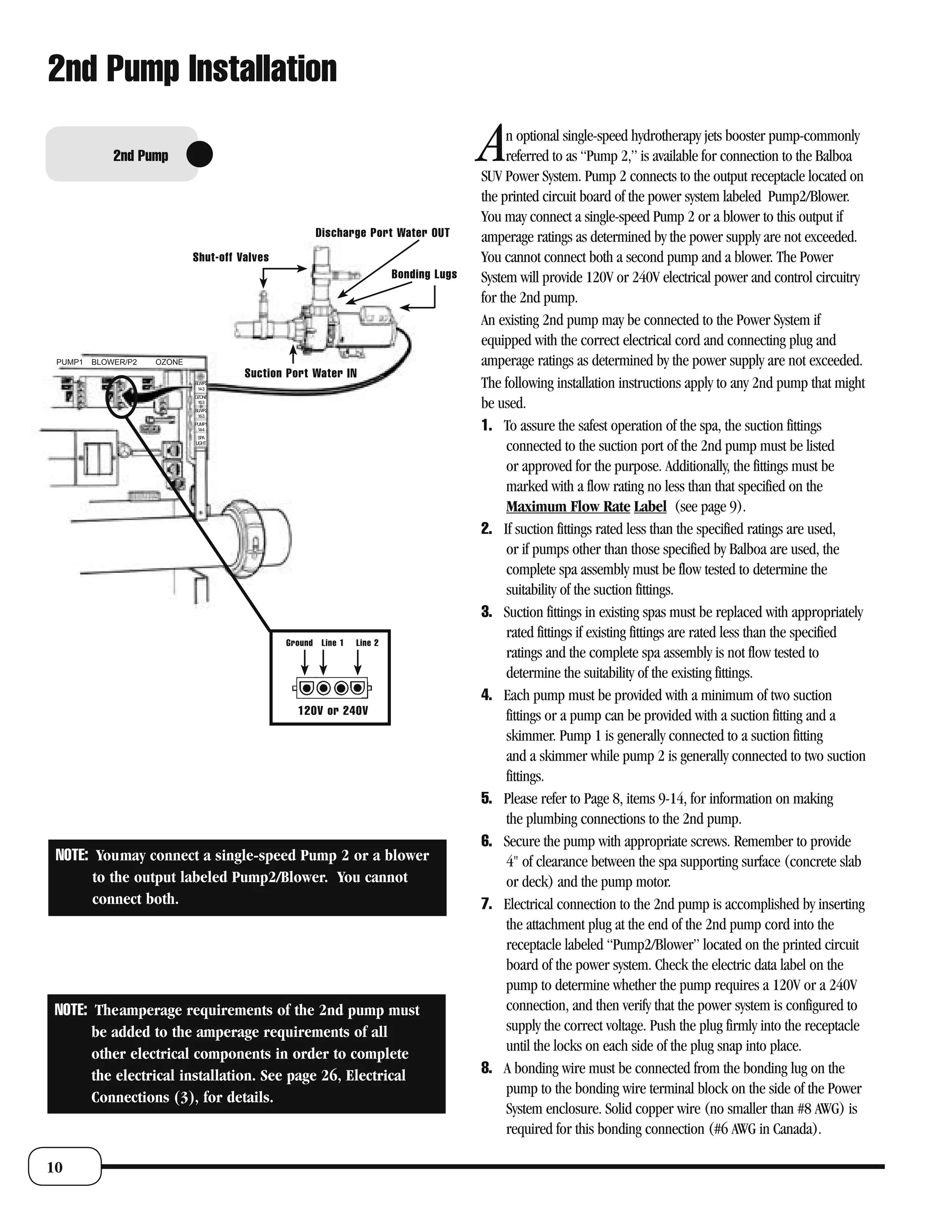 2nd Pump Installation

             2nd Pump                                                                  A    n optional single-speed hydrotherapy jets booster pump-commonly
                                                                                            referred to as “Pump 2,” is available for connection to the Balboa
                                                                                       SUV Power System. Pump 2 connects to the output receptacle located on
                                                                                       the printed circuit board of the power system labeled Pump2/Blower.
                                                                                       You may connect a single-speed Pump 2 or a blower to this output if
                                                     Discharge Port Water OUT          amperage ratings as determined by the power supply are not exceeded.
                             Shut-off Valves                                           You cannot connect both a second pump and a blower. The Power
                                                                        Bonding Lugs   System will provide 120V or 240V electrical power and control circuitry
                                                                                       for the 2nd pump.
                                                                                       An existing 2nd pump may be connected to the Power System if
                                                                                       equipped with the correct electrical cord and connecting plug and
 PUMP1   BLOWER/P2   OZONE                                                             amperage ratings as determined by the power supply are not exceeded.
                                       Suction Port Water IN
                             BLW/P2
                              14-3
                                                                                       The following installation instructions apply to any 2nd pump that might
                             OZONE
                              16-3
                             BLW/P2
                                                                                       be used.
                              16-3
                             PUMP1
                              14-4                                                     1. To assure the safest operation of the spa, the suction fittings
                              SPA
                             LIGHT
                                                                                            connected to the suction port of the 2nd pump must be listed
                                                                                            or approved for the purpose. Additionally, the fittings must be
                                                                                            marked with a flow rating no less than that specified on the
                                                                                            Maximum Flow Rate Label (see page 9).
                                                                                       2. If suction fittings rated less than the specified ratings are used,
                                                                                            or if pumps other than those specified by Balboa are used, the
                                                                                            complete spa assembly must be flow tested to determine the
                                                                                            suitability of the suction fittings.
                                                                                       3. Suction fittings in existing spas must be replaced with appropriately
                                                                                            rated fittings if existing fittings are rated less than the specified
                                               Ground Line 1   Line 2
                                                                                            ratings and the complete spa assembly is not flow tested to
                                                                                            determine the suitability of the existing fittings.
                                                                                       4. Each pump must be provided with a minimum of two suction
                                                 120V or 240V                               fittings or a pump can be provided with a suction fitting and a
                                                                                            skimmer. Pump 1 is generally connected to a suction fitting
                                                                                            and a skimmer while pump 2 is generally connected to two suction
                                                                                            fittings.
                                                                                       5. Please refer to Page 8, items 9-14, for information on making
                                                                                            the plumbing connections to the 2nd pump.
                                                                                       6. Secure the pump with appropriate screws. Remember to provide
 NOTE: Youmay connect a single-speed Pump 2 or a blower                                     4" of clearance between the spa supporting surface (concrete slab
       to the output labeled Pump2/Blower. You cannot                                       or deck) and the pump motor.
       connect both.                                                                   7. Electrical connection to the 2nd pump is accomplished by inserting
                                                                                            the attachment plug at the end of the 2nd pump cord into the
                                                                                            receptacle labeled “Pump2/Blower” located on the printed circuit
                                                                                            board of the power system. Check the electric data label on the
                                                                                            pump to determine whether the pump requires a 120V or a 240V
 NOTE: Theamperage requirements of the 2nd pump must                                        connection, and then verify that the power system is configured to
       be added to the amperage requirements of all                                         supply the correct voltage. Push the plug firmly into the receptacle
       other electrical components in order to complete                                     until the locks on each side of the plug snap into place.
       the electrical installation. See page 26, Electrical                            8. A bonding wire must be connected from the bonding lug on the
                                                                                            pump to the bonding wire terminal block on the side of the Power
       Connections (3), for details.
                                                                                            System enclosure. Solid copper wire (no smaller than #8 AWG) is
                                                                                            required for this bonding connection (#6 AWG in Canada).

10
 