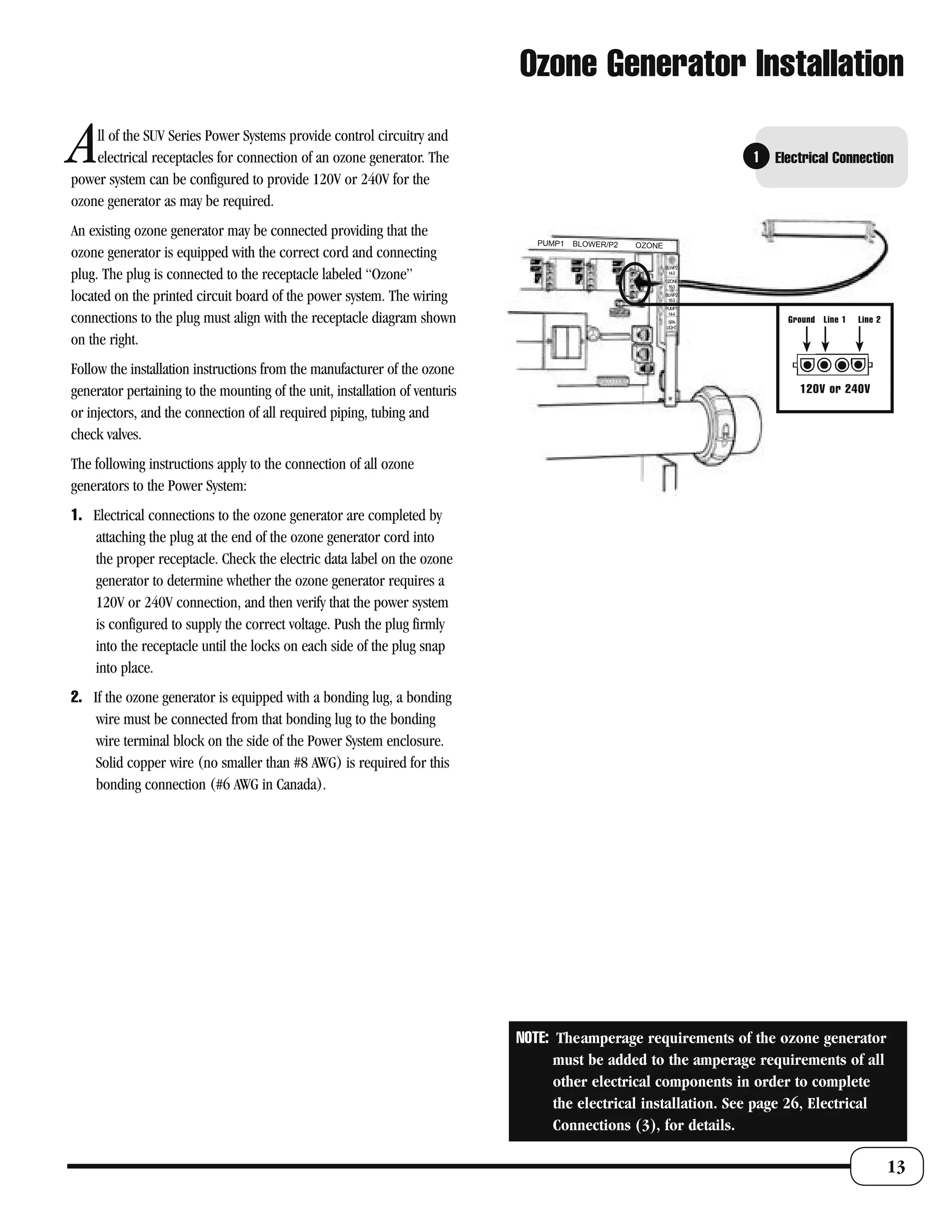 Ozone Generator Installation

A   ll of the SUV Series Power Systems provide control circuitry and
    electrical receptacles for connection of an ozone generator. The
power system can be configured to provide 120V or 240V for the
                                                                                                                     1   Electrical Connection

ozone generator as may be required.
An existing ozone generator may be connected providing that the
                                                                                PUMP1   BLOWER/P2   OZONE
ozone generator is equipped with the correct cord and connecting
                                                                                                            BLW/P2

plug. The plug is connected to the receptacle labeled “Ozone”                                                14-3
                                                                                                            OZONE
                                                                                                             16-3

located on the printed circuit board of the power system. The wiring                                        BLW/P2
                                                                                                             16-3
                                                                                                            PUMP1

connections to the plug must align with the receptacle diagram shown                                         14-4
                                                                                                             SPA
                                                                                                            LIGHT
                                                                                                                           Ground Line 1   Line 2

on the right.
Follow the installation instructions from the manufacturer of the ozone
generator pertaining to the mounting of the unit, installation of venturis                                                   120V or 240V
or injectors, and the connection of all required piping, tubing and
check valves.
The following instructions apply to the connection of all ozone
generators to the Power System:
1. Electrical connections to the ozone generator are completed by
   attaching the plug at the end of the ozone generator cord into
   the proper receptacle. Check the electric data label on the ozone
   generator to determine whether the ozone generator requires a
   120V or 240V connection, and then verify that the power system
   is configured to supply the correct voltage. Push the plug firmly
   into the receptacle until the locks on each side of the plug snap
   into place.
2. If the ozone generator is equipped with a bonding lug, a bonding
    wire must be connected from that bonding lug to the bonding
    wire terminal block on the side of the Power System enclosure.
    Solid copper wire (no smaller than #8 AWG) is required for this
    bonding connection (#6 AWG in Canada).




                                                                             NOTE: Theamperage requirements of the ozone generator
                                                                                   must be added to the amperage requirements of all
                                                                                   other electrical components in order to complete
                                                                                   the electrical installation. See page 26, Electrical
                                                                                   Connections (3), for details.

                                                                                                                                                    13
 