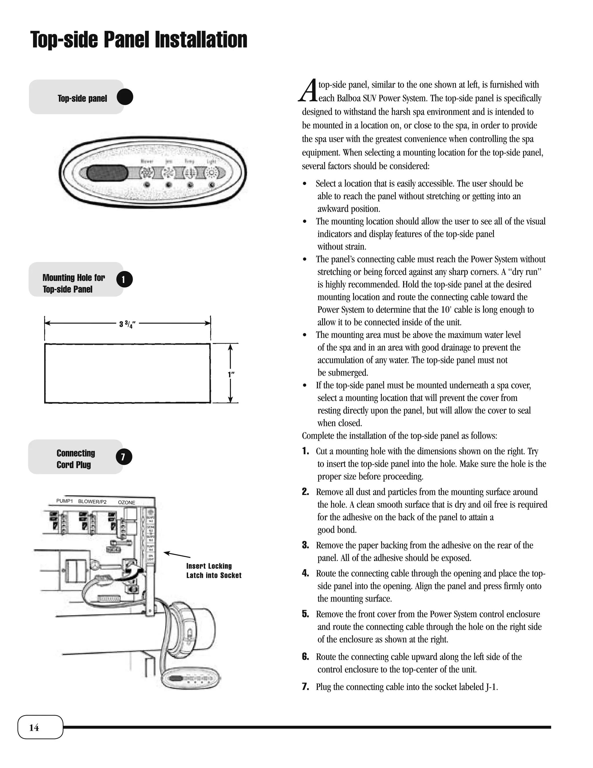 Top-side Panel Installation

         Top-side panel                                           A    top-side panel, similar to the one shown at left, is furnished with
                                                                       each Balboa SUV Power System. The top-side panel is specifically
                                                                  designed to withstand the harsh spa environment and is intended to
                                                                  be mounted in a location on, or close to the spa, in order to provide
                                                                  the spa user with the greatest convenience when controlling the spa
                                                                  equipment. When selecting a mounting location for the top-side panel,
                                                                  several factors should be considered:
                                                                  • Select a location that is easily accessible. The user should be
                                                                     able to reach the panel without stretching or getting into an
                                                                     awkward position.
                                                                  • The mounting location should allow the user to see all of the visual
                                                                     indicators and display features of the top-side panel
                                                                     without strain.
                                                                  • The panel’s connecting cable must reach the Power System without
                                                                     stretching or being forced against any sharp corners. A “dry run”
     Mounting Hole for       1                                       is highly recommended. Hold the top-side panel at the desired
     Top-side Panel
                                                                     mounting location and route the connecting cable toward the
                                                                     Power System to determine that the 10' cable is long enough to
                            3 3/4”                                   allow it to be connected inside of the unit.
                                                                  • The mounting area must be above the maximum water level
                                                                     of the spa and in an area with good drainage to prevent the
                                                                     accumulation of any water. The top-side panel must not
                                                          1”         be submerged.
                                                                  • If the top-side panel must be mounted underneath a spa cover,
                                                                     select a mounting location that will prevent the cover from
                                                                     resting directly upon the panel, but will allow the cover to seal
                                                                     when closed.
                                                                  Complete the installation of the top-side panel as follows:
        Connecting                                                1. Cut a mounting hole with the dimensions shown on the right. Try
                            7
        Cord Plug                                                    to insert the top-side panel into the hole. Make sure the hole is the
                                                                     proper size before proceeding.
                                                                  2. Remove all dust and particles from the mounting surface around
        PUMP1   BLOWER/P2   OZONE
                                                                     the hole. A clean smooth surface that is dry and oil free is required
                                     BLW/P2
                                      14-3
                                                                     for the adhesive on the back of the panel to attain a
                                     OZONE
                                      16-3

                                     BLW/P2
                                                                     good bond.
                                      16-3

                                     PUMP1
                                      14-4
                                                                  3. Remove the paper backing from the adhesive on the rear of the
                                      SPA
                                     LIGHT                           panel. All of the adhesive should be exposed.
                                              Insert Locking
                                              Latch into Socket   4. Route the connecting cable through the opening and place the top-
                                                                     side panel into the opening. Align the panel and press firmly onto
                                                                     the mounting surface.
                                                                  5. Remove the front cover from the Power System control enclosure
                                                                     and route the connecting cable through the hole on the right side
                                                                     of the enclosure as shown at the right.
                                                                  6. Route the connecting cable upward along the left side of the
                                                                     control enclosure to the top-center of the unit.
                                                                  7. Plug the connecting cable into the socket labeled J-1.



14
 