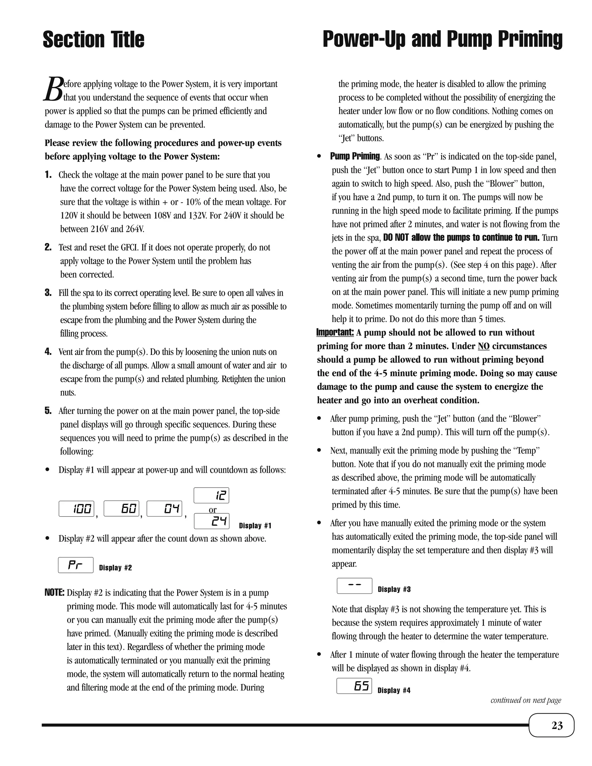 Section Title                                                                    Power-Up and Pump Priming

B   efore applying voltage to the Power System, it is very important
    that you understand the sequence of events that occur when
power is applied so that the pumps can be primed efficiently and
                                                                                      the priming mode, the heater is disabled to allow the priming
                                                                                      process to be completed without the possibility of energizing the
                                                                                      heater under low flow or no flow conditions. Nothing comes on
damage to the Power System can be prevented.                                          automatically, but the pump(s) can be energized by pushing the
Please review the following procedures and power-up events                            “Jet” buttons.
before applying voltage to the Power System:                                    • Pump Priming. As soon as “Pr” is indicated on the top-side panel,
1. Check the voltage at the main power panel to be sure that you                    push the “Jet” button once to start Pump 1 in low speed and then
   have the correct voltage for the Power System being used. Also, be               again to switch to high speed. Also, push the “Blower” button,
   sure that the voltage is within + or - 10% of the mean voltage. For              if you have a 2nd pump, to turn it on. The pumps will now be
   120V it should be between 108V and 132V. For 240V it should be                   running in the high speed mode to facilitate priming. If the pumps
   between 216V and 264V.                                                           have not primed after 2 minutes, and water is not flowing from the
                                                                                    jets in the spa, DO NOT allow the pumps to continue to run. Turn
2. Test and reset the GFCI. If it does not operate properly, do not                 the power off at the main power panel and repeat the process of
   apply voltage to the Power System until the problem has                          venting the air from the pump(s). (See step 4 on this page). After
   been corrected.                                                                  venting air from the pump(s) a second time, turn the power back
3. Fill the spa to its correct operating level. Be sure to open all valves in       on at the main power panel. This will initiate a new pump priming
   the plumbing system before filling to allow as much air as possible to           mode. Sometimes momentarily turning the pump off and on will
   escape from the plumbing and the Power System during the                         help it to prime. Do not do this more than 5 times.
   filling process.                                                             Important: A pump should not be allowed to run without
                                                                                priming for more than 2 minutes. Under NO circumstances
4. Vent air from the pump(s). Do this by loosening the union nuts on
                                                                                should a pump be allowed to run without priming beyond
   the discharge of all pumps. Allow a small amount of water and air to
                                                                                the end of the 4-5 minute priming mode. Doing so may cause
   escape from the pump(s) and related plumbing. Retighten the union
                                                                                damage to the pump and cause the system to energize the
   nuts.
                                                                                heater and go into an overheat condition.
5. After turning the power on at the main power panel, the top-side
                                                                                • After pump priming, push the “Jet” button (and the “Blower”
   panel displays will go through specific sequences. During these
                                                                                  button if you have a 2nd pump). This will turn off the pump(s).
   sequences you will need to prime the pump(s) as described in the
   following:                                                                   • Next, manually exit the priming mode by pushing the “Temp”
                                                                                  button. Note that if you do not manually exit the priming mode
• Display #1 will appear at power-up and will countdown as follows:
                                                                                  as described above, the priming mode will be automatically
                                                                                  terminated after 4-5 minutes. Be sure that the pump(s) have been
                                                                                  primed by this time.
                ,                ,          ,       or
                                                             Display #1         • After you have manually exited the priming mode or the system
• Display #2 will appear after the count down as shown above.                     has automatically exited the priming mode, the top-side panel will
                                                                                  momentarily display the set temperature and then display #3 will
                    Display #2                                                    appear.

NOTE: Display #2 is indicating that the Power System is in a pump                                Display #3

      priming mode. This mode will automatically last for 4-5 minutes               Note that display #3 is not showing the temperature yet. This is
      or you can manually exit the priming mode after the pump(s)                   because the system requires approximately 1 minute of water
      have primed. (Manually exiting the priming mode is described                  flowing through the heater to determine the water temperature.
      later in this text). Regardless of whether the priming mode
                                                                                • After 1 minute of water flowing through the heater the temperature
      is automatically terminated or you manually exit the priming
                                                                                  will be displayed as shown in display #4.
      mode, the system will automatically return to the normal heating
      and filtering mode at the end of the priming mode. During                                  Display #4
                                                                                                                                   continued on next page


                                                                                                                                                       23
 
