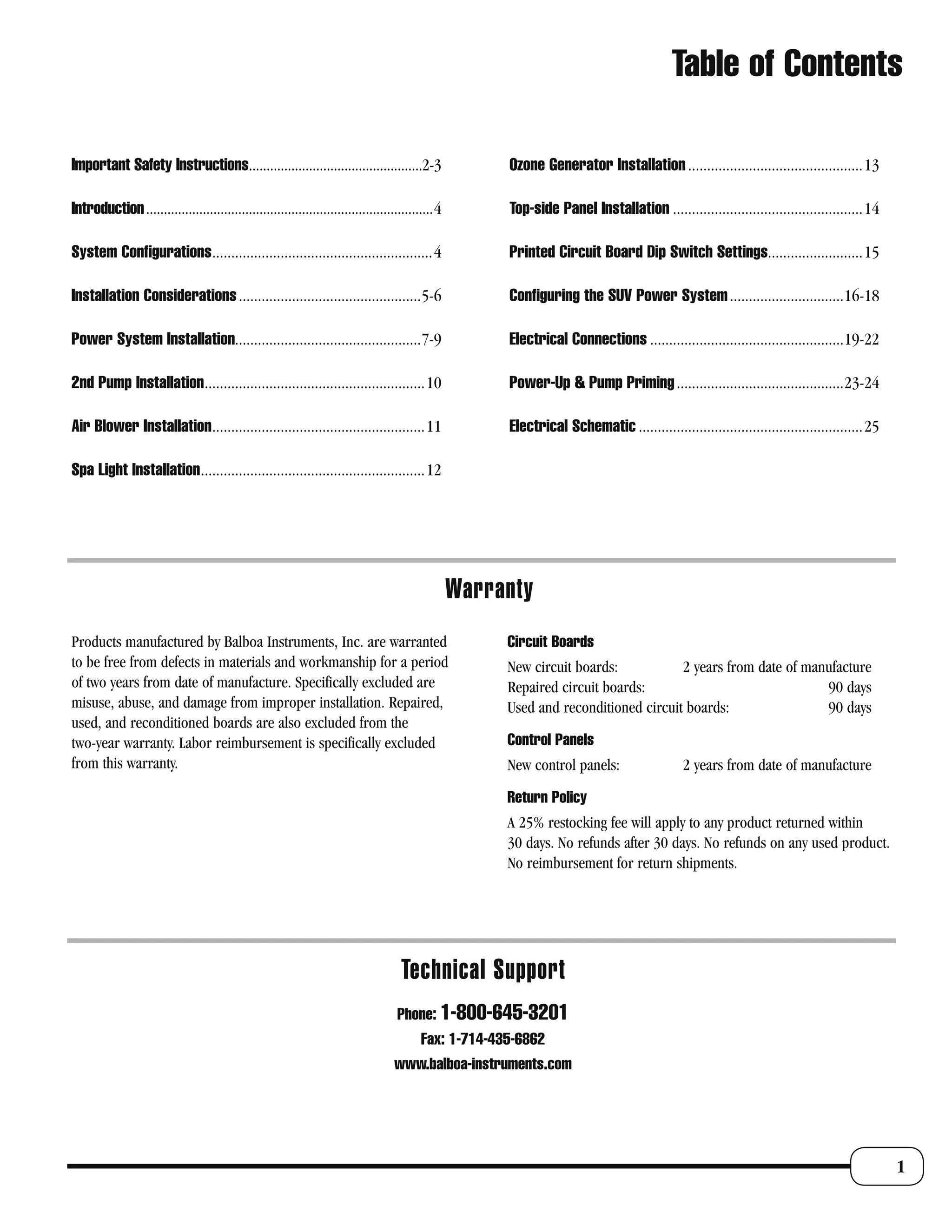 Table of Contents

Important Safety Instructions.................................................2-3                      Ozone Generator Installation ..............................................13

Introduction .................................................................................4        Top-side Panel Installation ..................................................14

System Configurations..........................................................4                       Printed Circuit Board Dip Switch Settings.........................15

Installation Considerations ................................................5-6                        Configuring the SUV Power System ..............................16-18

Power System Installation.................................................7-9                          Electrical Connections ...................................................19-22

2nd Pump Installation ..........................................................10                     Power-Up & Pump Priming ............................................23-24

Air Blower Installation ........................................................11                     Electrical Schematic ...........................................................25

Spa Light Installation ...........................................................12




                                                                                                  Warranty
Products manufactured by Balboa Instruments, Inc. are warranted                                        Circuit Boards
to be free from defects in materials and workmanship for a period                                      New circuit boards:           2 years from date of manufacture
of two years from date of manufacture. Specifically excluded are                                       Repaired circuit boards:                              90 days
misuse, abuse, and damage from improper installation. Repaired,                                        Used and reconditioned circuit boards:                90 days
used, and reconditioned boards are also excluded from the
two-year warranty. Labor reimbursement is specifically excluded                                        Control Panels
from this warranty.                                                                                    New control panels:                   2 years from date of manufacture
                                                                                                       Return Policy
                                                                                                       A 25% restocking fee will apply to any product returned within
                                                                                                       30 days. No refunds after 30 days. No refunds on any used product.
                                                                                                       No reimbursement for return shipments.




                                                                                    Technical Support
                                                                                   Phone: 1-800-645-3201
                                                                                         Fax: 1-714-435-6862
                                                                                  www.balboa-instruments.com




                                                                                                                                                                                            1
 