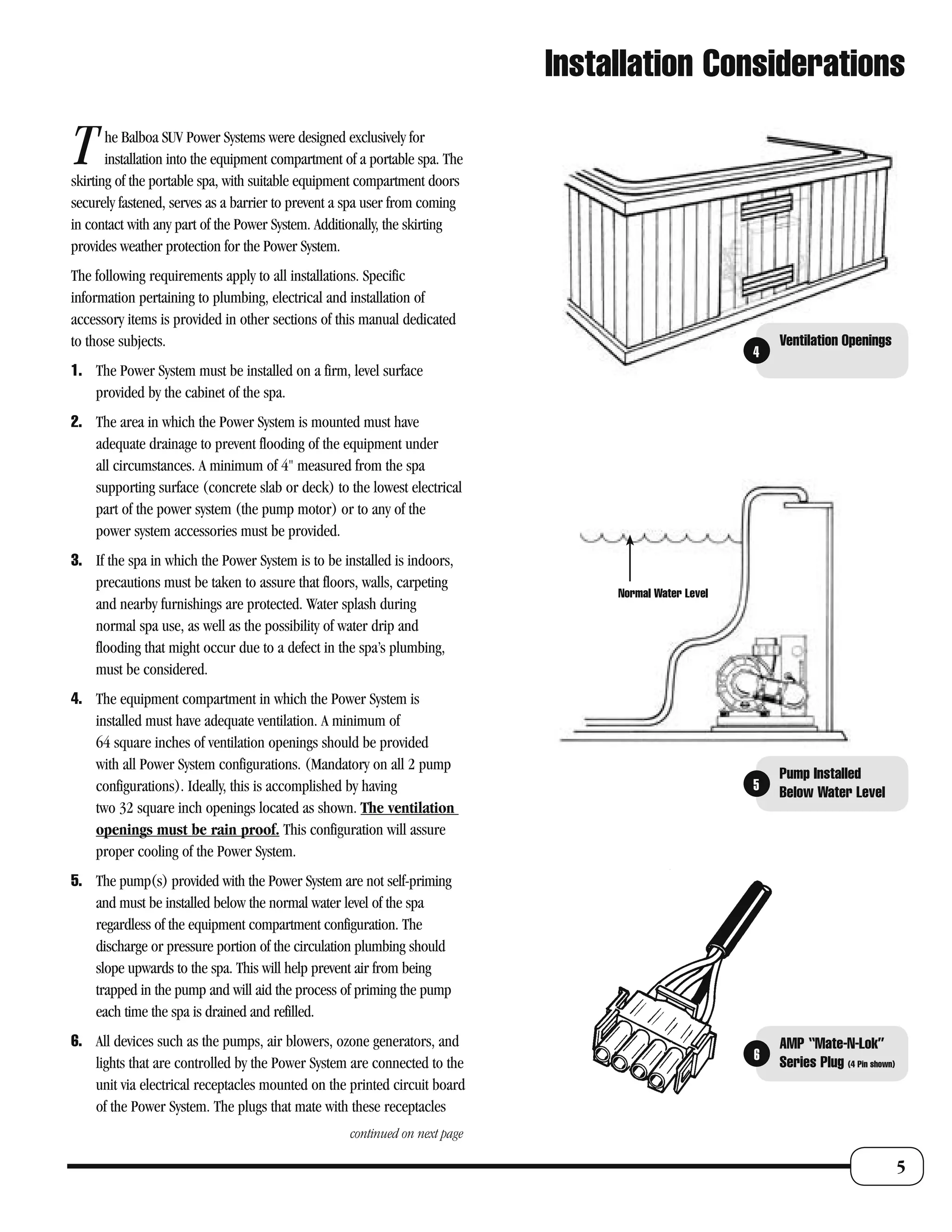 Installation Considerations

T      he Balboa SUV Power Systems were designed exclusively for
       installation into the equipment compartment of a portable spa. The
skirting of the portable spa, with suitable equipment compartment doors
securely fastened, serves as a barrier to prevent a spa user from coming
in contact with any part of the Power System. Additionally, the skirting
provides weather protection for the Power System.
The following requirements apply to all installations. Specific
information pertaining to plumbing, electrical and installation of
accessory items is provided in other sections of this manual dedicated
to those subjects.                                                                                         Ventilation Openings
                                                                                                       4
1. The Power System must be installed on a firm, level surface
   provided by the cabinet of the spa.
2. The area in which the Power System is mounted must have
   adequate drainage to prevent flooding of the equipment under
   all circumstances. A minimum of 4" measured from the spa
   supporting surface (concrete slab or deck) to the lowest electrical
   part of the power system (the pump motor) or to any of the
   power system accessories must be provided.
3. If the spa in which the Power System is to be installed is indoors,
   precautions must be taken to assure that floors, walls, carpeting
                                                                                  Normal Water Level
   and nearby furnishings are protected. Water splash during
   normal spa use, as well as the possibility of water drip and
   flooding that might occur due to a defect in the spa’s plumbing,
   must be considered.
4. The equipment compartment in which the Power System is
   installed must have adequate ventilation. A minimum of
   64 square inches of ventilation openings should be provided
   with all Power System configurations. (Mandatory on all 2 pump
                                                                                                           Pump Installed
   configurations). Ideally, this is accomplished by having                                            5   Below Water Level
   two 32 square inch openings located as shown. The ventilation
   openings must be rain proof. This configuration will assure
   proper cooling of the Power System.
5. The pump(s) provided with the Power System are not self-priming
   and must be installed below the normal water level of the spa
   regardless of the equipment compartment configuration. The
   discharge or pressure portion of the circulation plumbing should
   slope upwards to the spa. This will help prevent air from being
   trapped in the pump and will aid the process of priming the pump
   each time the spa is drained and refilled.
6. All devices such as the pumps, air blowers, ozone generators, and                                       AMP “Mate-N-Lok”
                                                                                                       6   Series Plug (4 Pin shown)
   lights that are controlled by the Power System are connected to the
   unit via electrical receptacles mounted on the printed circuit board
   of the Power System. The plugs that mate with these receptacles
                                                    continued on next page

                                                                                                                                       5
 