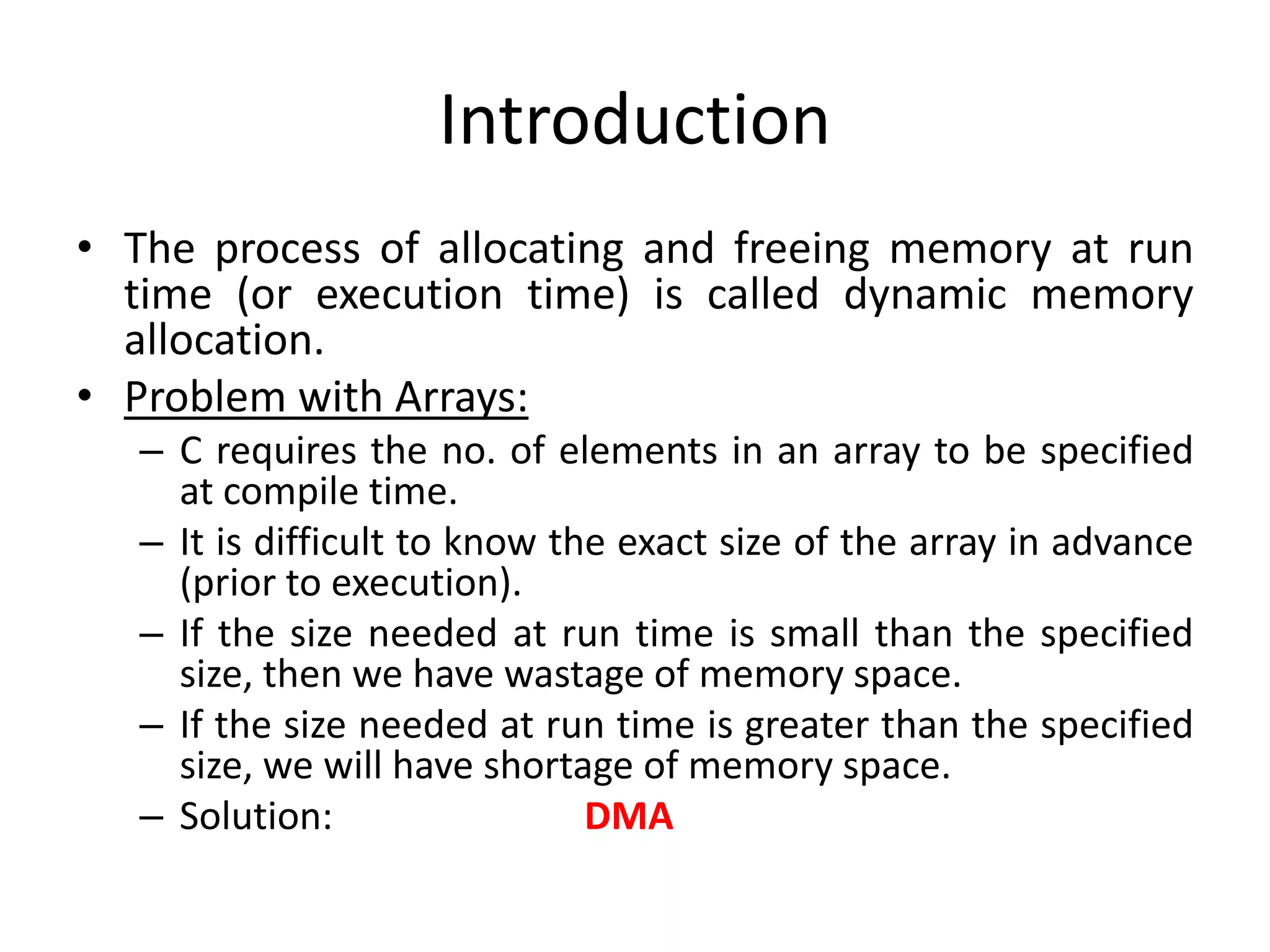 Introduction
• The process of allocating and freeing memory at run
time (or execution time) is called dynamic memory
allocation.
• Problem with Arrays:
– C requires the no. of elements in an array to be specified
at compile time.
– It is difficult to know the exact size of the array in advance
(prior to execution).
– If the size needed at run time is small than the specified
size, then we have wastage of memory space.
– If the size needed at run time is greater than the specified
size, we will have shortage of memory space.
– Solution: DMA
 