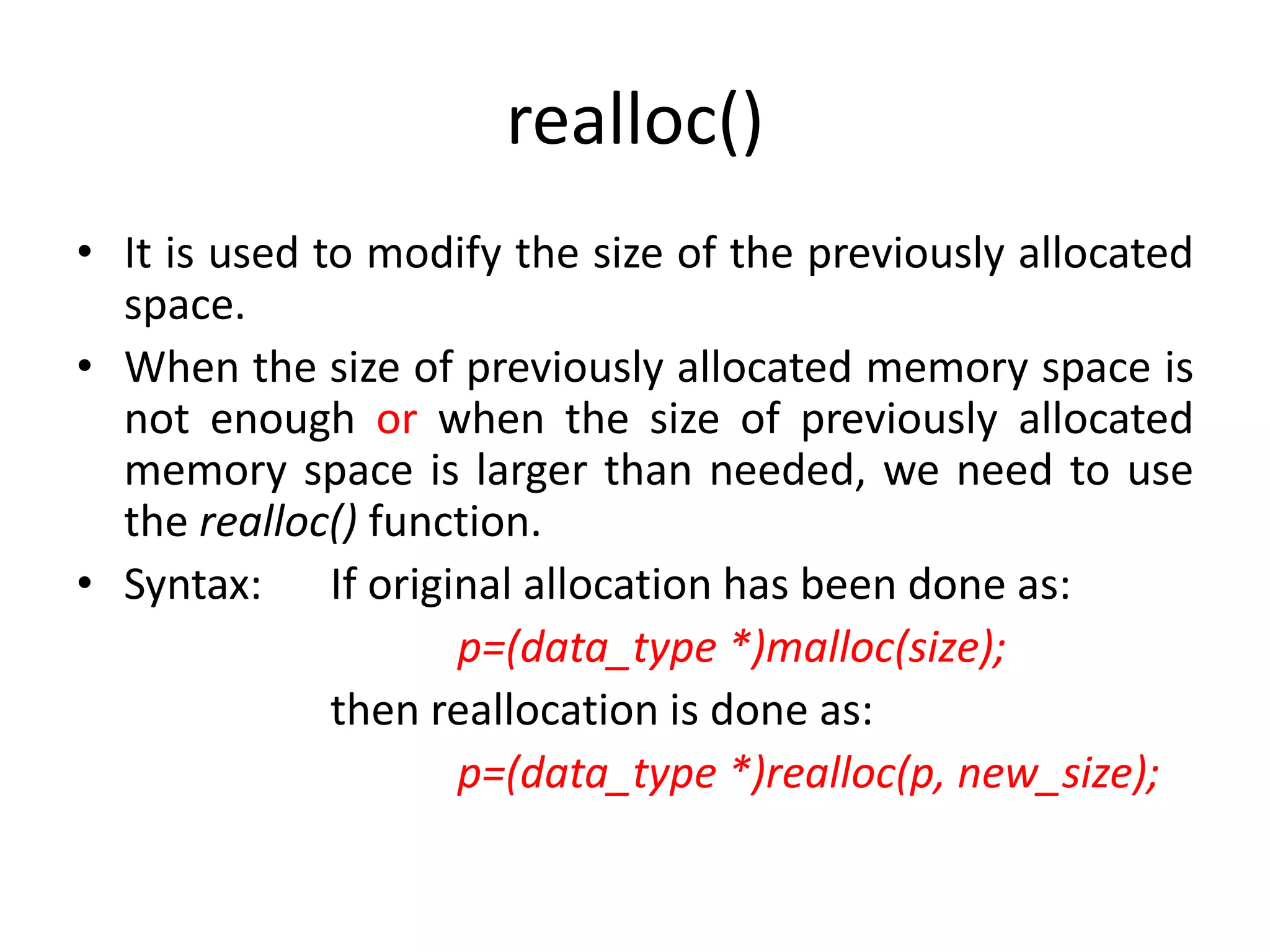 realloc()
• It is used to modify the size of the previously allocated
space.
• When the size of previously allocated memory space is
not enough or when the size of previously allocated
memory space is larger than needed, we need to use
the realloc() function.
• Syntax: If original allocation has been done as:
p=(data_type *)malloc(size);
then reallocation is done as:
p=(data_type *)realloc(p, new_size);
 