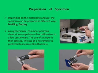 Preparation of Specimen
 Depending on the material to analyze, the
specimen can be prepared in different ways:
Molding, Cutting
 As a general rule, common specimen
dimensions range from a few millimeters to
a few centimeters. The use of a caliper is
then advised. The use of a micrometer is
preferred to measure film thickness.
 