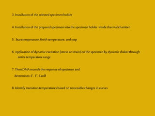 3. Installationofthe selectedspecimen holder
4. Installationofthe preparedspecimen intothespecimen holder inside thermalchamber
5. Starttemperature,finishtemperature,andstep
6. Applicationofdynamicexcitation(stress orstrain)onthe specimen bydynamicshakerthrough
entiretemperaturerange
7. ThenDMA recordsthe responseof specimen and
determines:E’, E”, Tan
8. Identifytransitiontemperaturesbasedonnoticeablechanges in curves
 